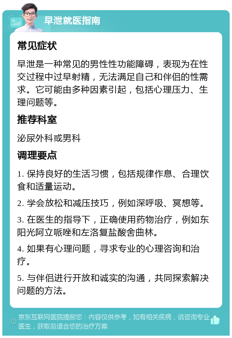 早泄就医指南 常见症状 早泄是一种常见的男性性功能障碍，表现为在性交过程中过早射精，无法满足自己和伴侣的性需求。它可能由多种因素引起，包括心理压力、生理问题等。 推荐科室 泌尿外科或男科 调理要点 1. 保持良好的生活习惯，包括规律作息、合理饮食和适量运动。 2. 学会放松和减压技巧，例如深呼吸、冥想等。 3. 在医生的指导下，正确使用药物治疗，例如东阳光阿立哌唑和左洛复盐酸舍曲林。 4. 如果有心理问题，寻求专业的心理咨询和治疗。 5. 与伴侣进行开放和诚实的沟通，共同探索解决问题的方法。