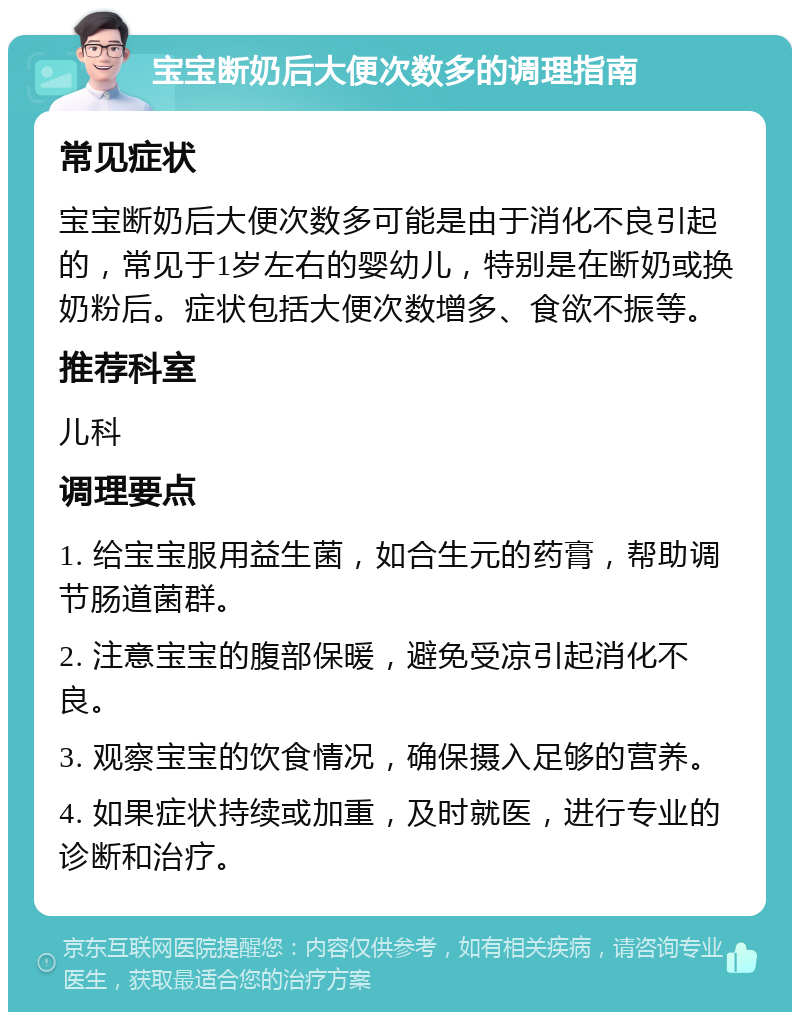 宝宝断奶后大便次数多的调理指南 常见症状 宝宝断奶后大便次数多可能是由于消化不良引起的，常见于1岁左右的婴幼儿，特别是在断奶或换奶粉后。症状包括大便次数增多、食欲不振等。 推荐科室 儿科 调理要点 1. 给宝宝服用益生菌，如合生元的药膏，帮助调节肠道菌群。 2. 注意宝宝的腹部保暖，避免受凉引起消化不良。 3. 观察宝宝的饮食情况，确保摄入足够的营养。 4. 如果症状持续或加重，及时就医，进行专业的诊断和治疗。