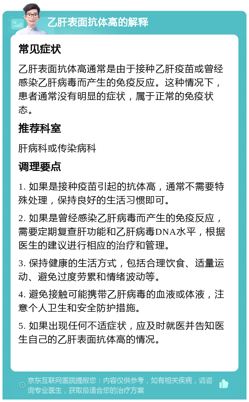 乙肝表面抗体高的解释 常见症状 乙肝表面抗体高通常是由于接种乙肝疫苗或曾经感染乙肝病毒而产生的免疫反应。这种情况下，患者通常没有明显的症状，属于正常的免疫状态。 推荐科室 肝病科或传染病科 调理要点 1. 如果是接种疫苗引起的抗体高，通常不需要特殊处理，保持良好的生活习惯即可。 2. 如果是曾经感染乙肝病毒而产生的免疫反应，需要定期复查肝功能和乙肝病毒DNA水平，根据医生的建议进行相应的治疗和管理。 3. 保持健康的生活方式，包括合理饮食、适量运动、避免过度劳累和情绪波动等。 4. 避免接触可能携带乙肝病毒的血液或体液，注意个人卫生和安全防护措施。 5. 如果出现任何不适症状，应及时就医并告知医生自己的乙肝表面抗体高的情况。