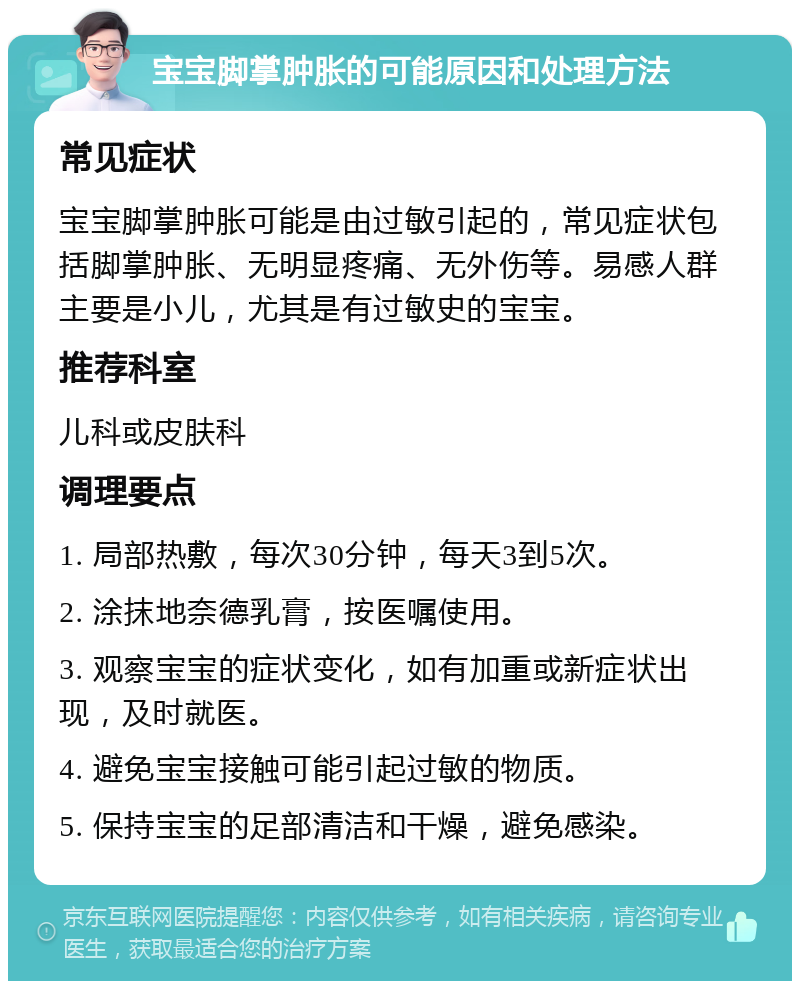 宝宝脚掌肿胀的可能原因和处理方法 常见症状 宝宝脚掌肿胀可能是由过敏引起的，常见症状包括脚掌肿胀、无明显疼痛、无外伤等。易感人群主要是小儿，尤其是有过敏史的宝宝。 推荐科室 儿科或皮肤科 调理要点 1. 局部热敷，每次30分钟，每天3到5次。 2. 涂抹地奈德乳膏，按医嘱使用。 3. 观察宝宝的症状变化，如有加重或新症状出现，及时就医。 4. 避免宝宝接触可能引起过敏的物质。 5. 保持宝宝的足部清洁和干燥，避免感染。