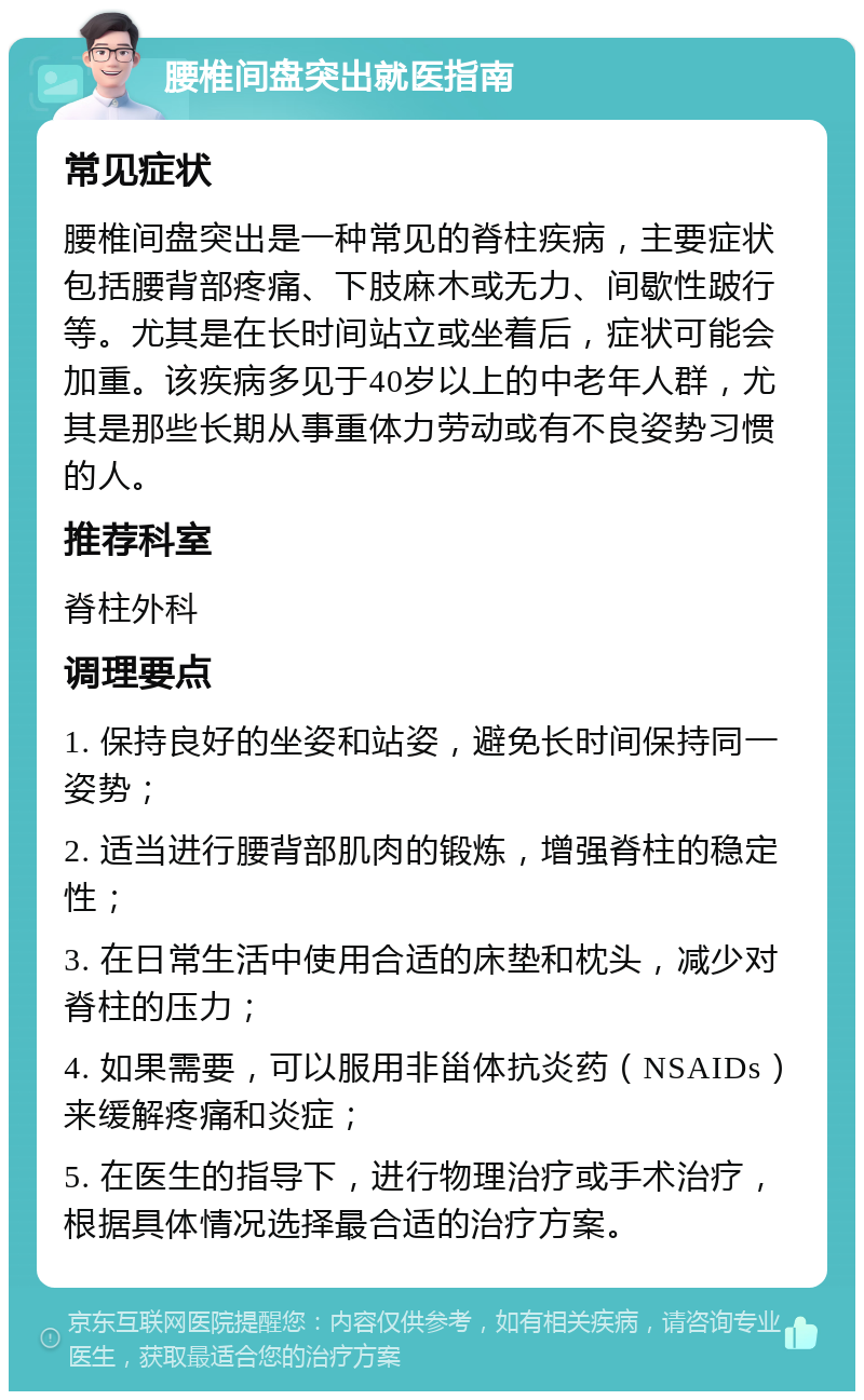 腰椎间盘突出就医指南 常见症状 腰椎间盘突出是一种常见的脊柱疾病，主要症状包括腰背部疼痛、下肢麻木或无力、间歇性跛行等。尤其是在长时间站立或坐着后，症状可能会加重。该疾病多见于40岁以上的中老年人群，尤其是那些长期从事重体力劳动或有不良姿势习惯的人。 推荐科室 脊柱外科 调理要点 1. 保持良好的坐姿和站姿，避免长时间保持同一姿势； 2. 适当进行腰背部肌肉的锻炼，增强脊柱的稳定性； 3. 在日常生活中使用合适的床垫和枕头，减少对脊柱的压力； 4. 如果需要，可以服用非甾体抗炎药（NSAIDs）来缓解疼痛和炎症； 5. 在医生的指导下，进行物理治疗或手术治疗，根据具体情况选择最合适的治疗方案。