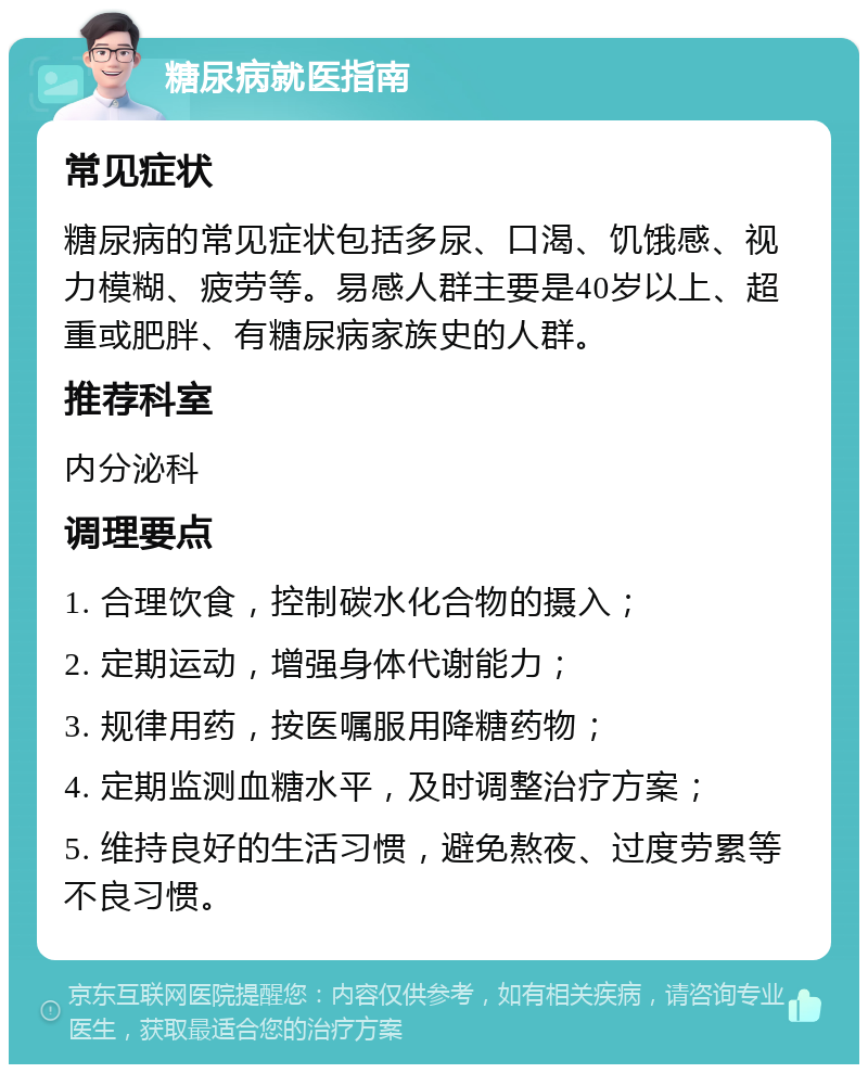 糖尿病就医指南 常见症状 糖尿病的常见症状包括多尿、口渴、饥饿感、视力模糊、疲劳等。易感人群主要是40岁以上、超重或肥胖、有糖尿病家族史的人群。 推荐科室 内分泌科 调理要点 1. 合理饮食，控制碳水化合物的摄入； 2. 定期运动，增强身体代谢能力； 3. 规律用药，按医嘱服用降糖药物； 4. 定期监测血糖水平，及时调整治疗方案； 5. 维持良好的生活习惯，避免熬夜、过度劳累等不良习惯。