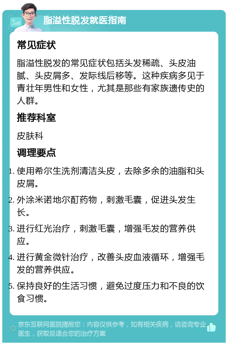 脂溢性脱发就医指南 常见症状 脂溢性脱发的常见症状包括头发稀疏、头皮油腻、头皮屑多、发际线后移等。这种疾病多见于青壮年男性和女性，尤其是那些有家族遗传史的人群。 推荐科室 皮肤科 调理要点 使用希尔生洗剂清洁头皮，去除多余的油脂和头皮屑。 外涂米诺地尔酊药物，刺激毛囊，促进头发生长。 进行红光治疗，刺激毛囊，增强毛发的营养供应。 进行黄金微针治疗，改善头皮血液循环，增强毛发的营养供应。 保持良好的生活习惯，避免过度压力和不良的饮食习惯。