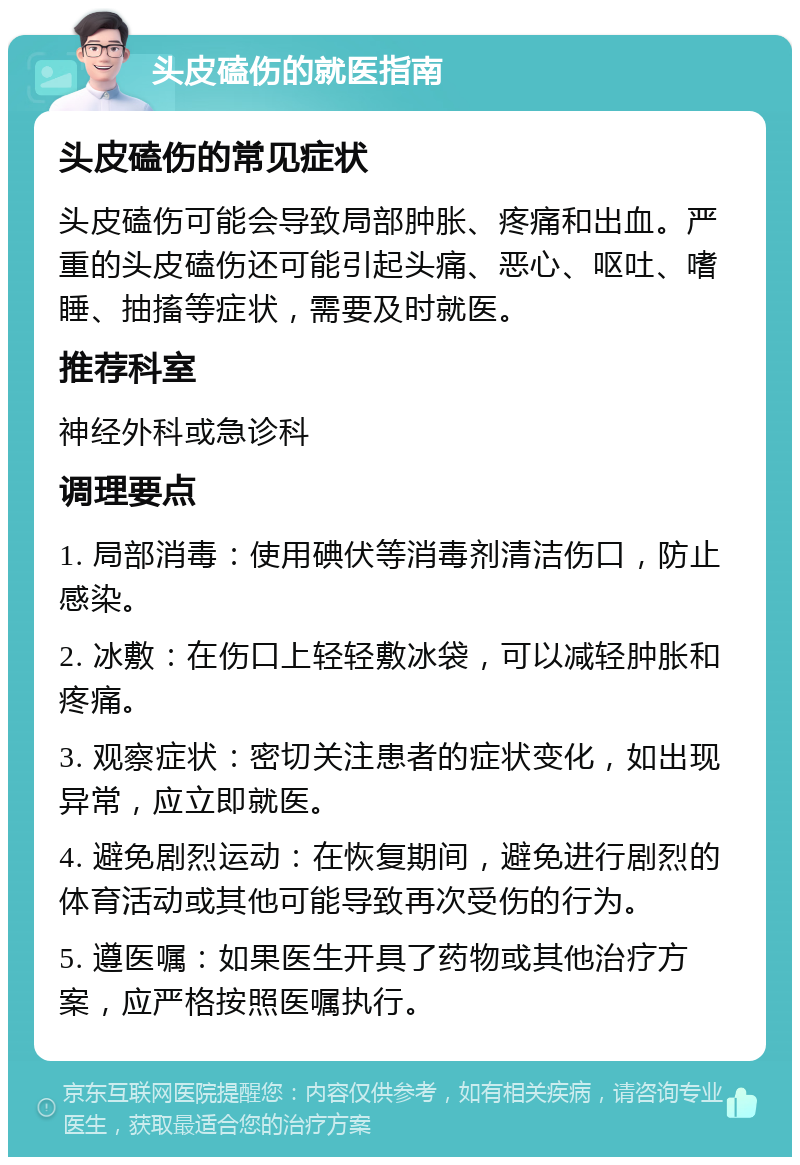 头皮磕伤的就医指南 头皮磕伤的常见症状 头皮磕伤可能会导致局部肿胀、疼痛和出血。严重的头皮磕伤还可能引起头痛、恶心、呕吐、嗜睡、抽搐等症状，需要及时就医。 推荐科室 神经外科或急诊科 调理要点 1. 局部消毒：使用碘伏等消毒剂清洁伤口，防止感染。 2. 冰敷：在伤口上轻轻敷冰袋，可以减轻肿胀和疼痛。 3. 观察症状：密切关注患者的症状变化，如出现异常，应立即就医。 4. 避免剧烈运动：在恢复期间，避免进行剧烈的体育活动或其他可能导致再次受伤的行为。 5. 遵医嘱：如果医生开具了药物或其他治疗方案，应严格按照医嘱执行。