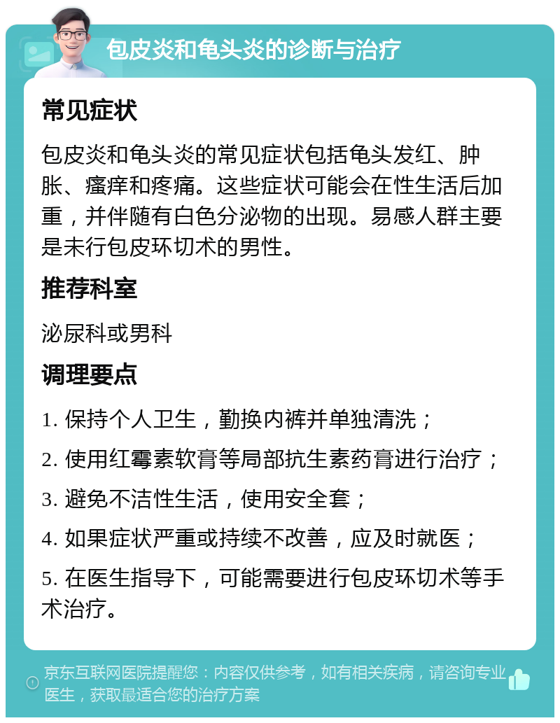 包皮炎和龟头炎的诊断与治疗 常见症状 包皮炎和龟头炎的常见症状包括龟头发红、肿胀、瘙痒和疼痛。这些症状可能会在性生活后加重，并伴随有白色分泌物的出现。易感人群主要是未行包皮环切术的男性。 推荐科室 泌尿科或男科 调理要点 1. 保持个人卫生，勤换内裤并单独清洗； 2. 使用红霉素软膏等局部抗生素药膏进行治疗； 3. 避免不洁性生活，使用安全套； 4. 如果症状严重或持续不改善，应及时就医； 5. 在医生指导下，可能需要进行包皮环切术等手术治疗。