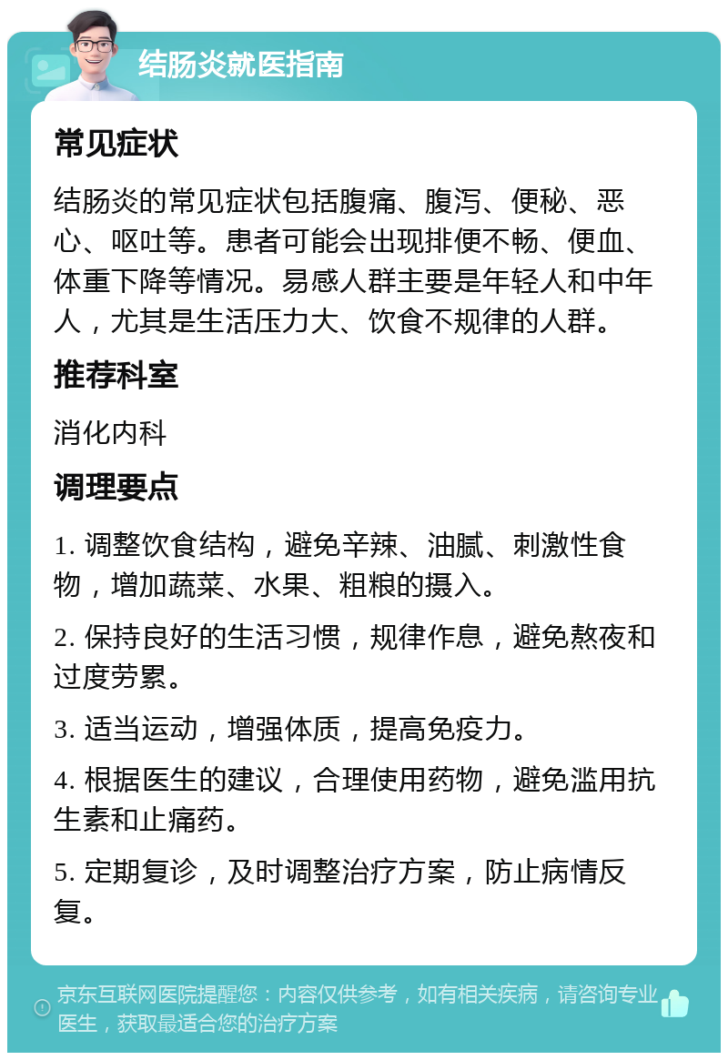 结肠炎就医指南 常见症状 结肠炎的常见症状包括腹痛、腹泻、便秘、恶心、呕吐等。患者可能会出现排便不畅、便血、体重下降等情况。易感人群主要是年轻人和中年人，尤其是生活压力大、饮食不规律的人群。 推荐科室 消化内科 调理要点 1. 调整饮食结构，避免辛辣、油腻、刺激性食物，增加蔬菜、水果、粗粮的摄入。 2. 保持良好的生活习惯，规律作息，避免熬夜和过度劳累。 3. 适当运动，增强体质，提高免疫力。 4. 根据医生的建议，合理使用药物，避免滥用抗生素和止痛药。 5. 定期复诊，及时调整治疗方案，防止病情反复。