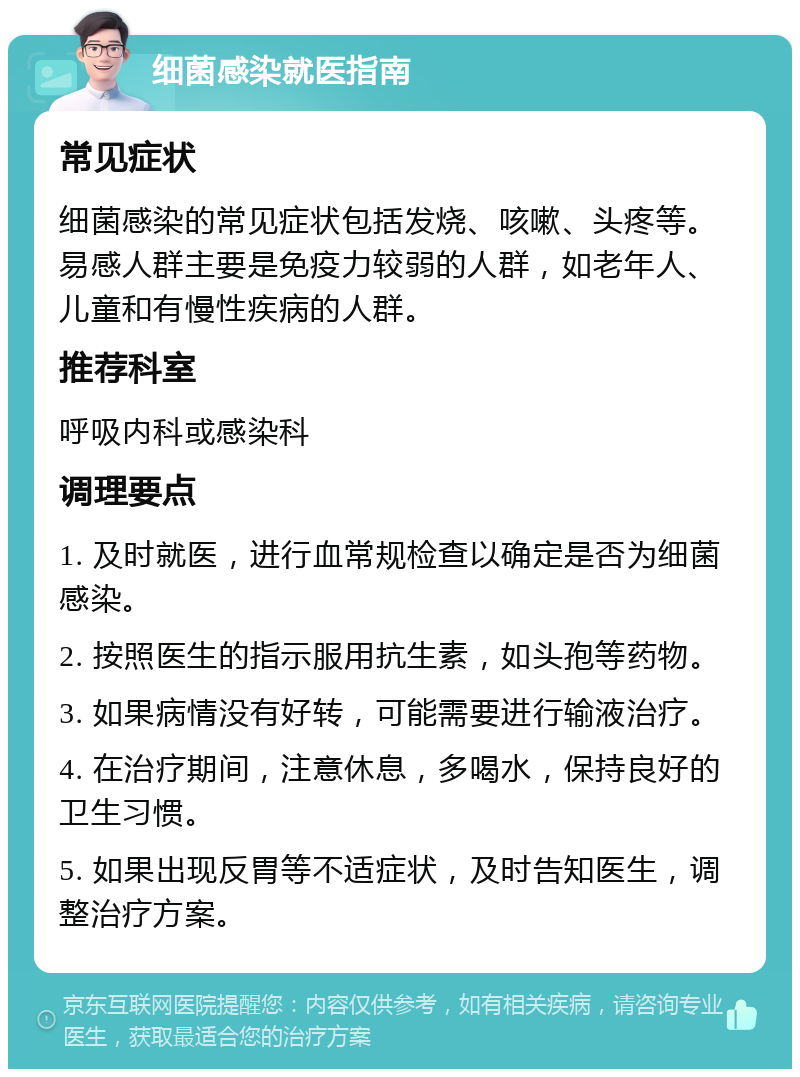 细菌感染就医指南 常见症状 细菌感染的常见症状包括发烧、咳嗽、头疼等。易感人群主要是免疫力较弱的人群，如老年人、儿童和有慢性疾病的人群。 推荐科室 呼吸内科或感染科 调理要点 1. 及时就医，进行血常规检查以确定是否为细菌感染。 2. 按照医生的指示服用抗生素，如头孢等药物。 3. 如果病情没有好转，可能需要进行输液治疗。 4. 在治疗期间，注意休息，多喝水，保持良好的卫生习惯。 5. 如果出现反胃等不适症状，及时告知医生，调整治疗方案。