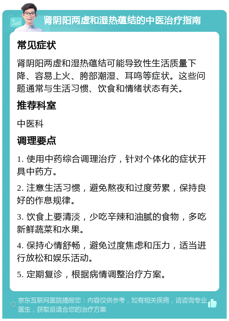 肾阴阳两虚和湿热蕴结的中医治疗指南 常见症状 肾阴阳两虚和湿热蕴结可能导致性生活质量下降、容易上火、胯部潮湿、耳鸣等症状。这些问题通常与生活习惯、饮食和情绪状态有关。 推荐科室 中医科 调理要点 1. 使用中药综合调理治疗，针对个体化的症状开具中药方。 2. 注意生活习惯，避免熬夜和过度劳累，保持良好的作息规律。 3. 饮食上要清淡，少吃辛辣和油腻的食物，多吃新鲜蔬菜和水果。 4. 保持心情舒畅，避免过度焦虑和压力，适当进行放松和娱乐活动。 5. 定期复诊，根据病情调整治疗方案。