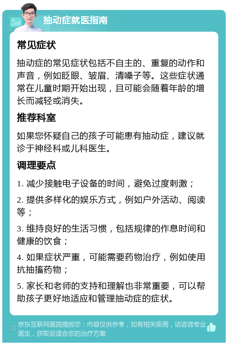 抽动症就医指南 常见症状 抽动症的常见症状包括不自主的、重复的动作和声音，例如眨眼、皱眉、清嗓子等。这些症状通常在儿童时期开始出现，且可能会随着年龄的增长而减轻或消失。 推荐科室 如果您怀疑自己的孩子可能患有抽动症，建议就诊于神经科或儿科医生。 调理要点 1. 减少接触电子设备的时间，避免过度刺激； 2. 提供多样化的娱乐方式，例如户外活动、阅读等； 3. 维持良好的生活习惯，包括规律的作息时间和健康的饮食； 4. 如果症状严重，可能需要药物治疗，例如使用抗抽搐药物； 5. 家长和老师的支持和理解也非常重要，可以帮助孩子更好地适应和管理抽动症的症状。