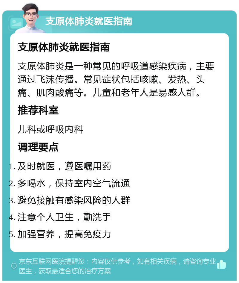 支原体肺炎就医指南 支原体肺炎就医指南 支原体肺炎是一种常见的呼吸道感染疾病，主要通过飞沫传播。常见症状包括咳嗽、发热、头痛、肌肉酸痛等。儿童和老年人是易感人群。 推荐科室 儿科或呼吸内科 调理要点 及时就医，遵医嘱用药 多喝水，保持室内空气流通 避免接触有感染风险的人群 注意个人卫生，勤洗手 加强营养，提高免疫力