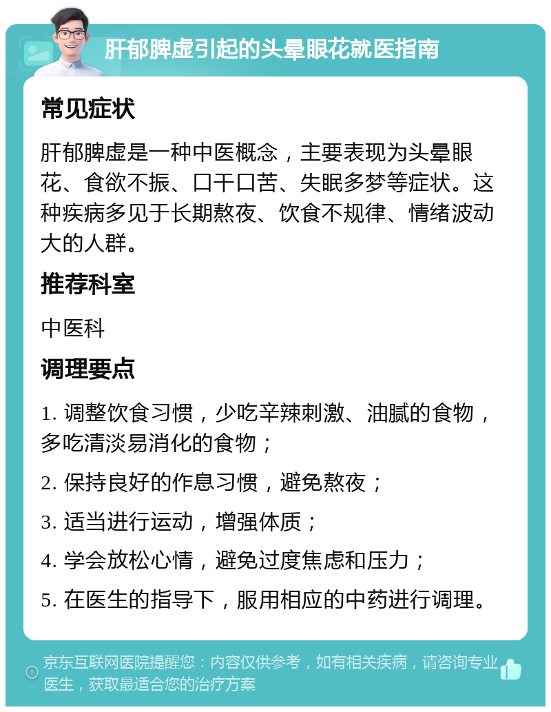 肝郁脾虚引起的头晕眼花就医指南 常见症状 肝郁脾虚是一种中医概念，主要表现为头晕眼花、食欲不振、口干口苦、失眠多梦等症状。这种疾病多见于长期熬夜、饮食不规律、情绪波动大的人群。 推荐科室 中医科 调理要点 1. 调整饮食习惯，少吃辛辣刺激、油腻的食物，多吃清淡易消化的食物； 2. 保持良好的作息习惯，避免熬夜； 3. 适当进行运动，增强体质； 4. 学会放松心情，避免过度焦虑和压力； 5. 在医生的指导下，服用相应的中药进行调理。