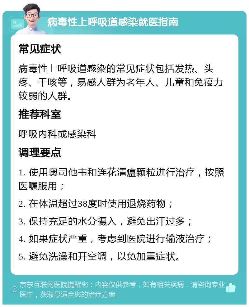 病毒性上呼吸道感染就医指南 常见症状 病毒性上呼吸道感染的常见症状包括发热、头疼、干咳等，易感人群为老年人、儿童和免疫力较弱的人群。 推荐科室 呼吸内科或感染科 调理要点 1. 使用奥司他韦和连花清瘟颗粒进行治疗，按照医嘱服用； 2. 在体温超过38度时使用退烧药物； 3. 保持充足的水分摄入，避免出汗过多； 4. 如果症状严重，考虑到医院进行输液治疗； 5. 避免洗澡和开空调，以免加重症状。