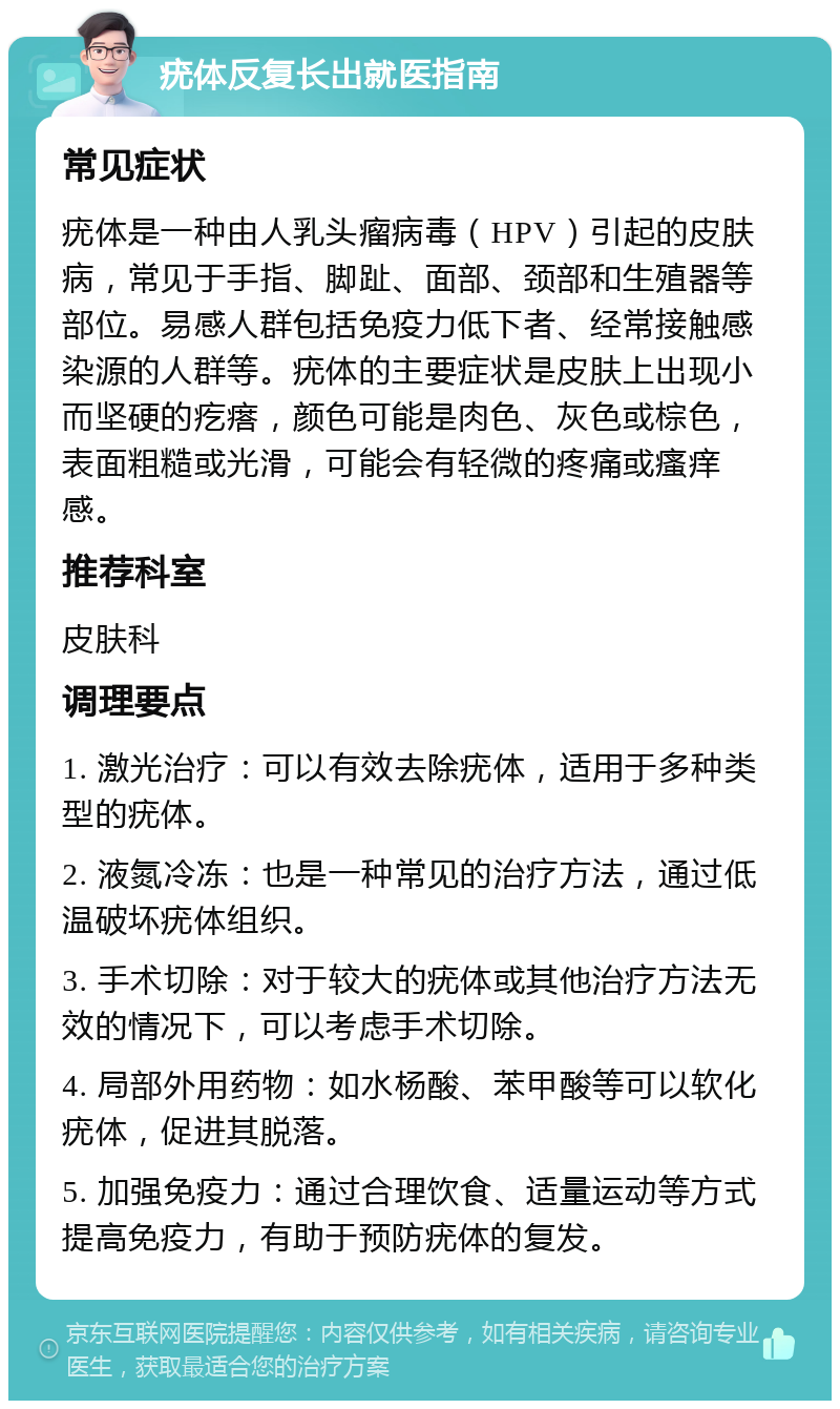 疣体反复长出就医指南 常见症状 疣体是一种由人乳头瘤病毒（HPV）引起的皮肤病，常见于手指、脚趾、面部、颈部和生殖器等部位。易感人群包括免疫力低下者、经常接触感染源的人群等。疣体的主要症状是皮肤上出现小而坚硬的疙瘩，颜色可能是肉色、灰色或棕色，表面粗糙或光滑，可能会有轻微的疼痛或瘙痒感。 推荐科室 皮肤科 调理要点 1. 激光治疗：可以有效去除疣体，适用于多种类型的疣体。 2. 液氮冷冻：也是一种常见的治疗方法，通过低温破坏疣体组织。 3. 手术切除：对于较大的疣体或其他治疗方法无效的情况下，可以考虑手术切除。 4. 局部外用药物：如水杨酸、苯甲酸等可以软化疣体，促进其脱落。 5. 加强免疫力：通过合理饮食、适量运动等方式提高免疫力，有助于预防疣体的复发。