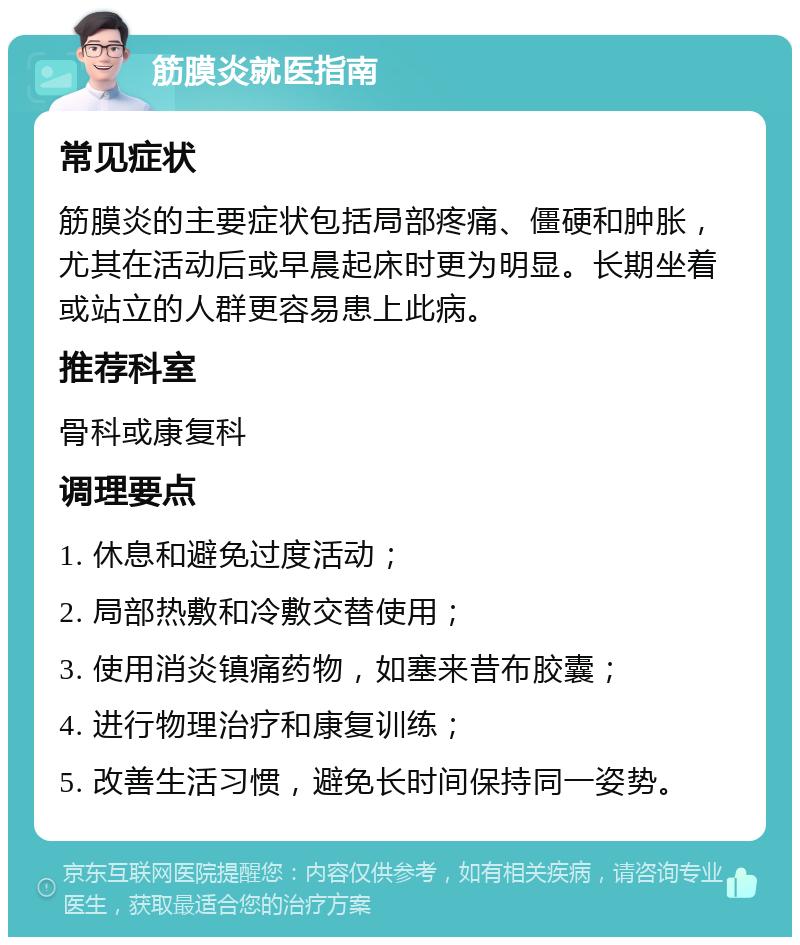 筋膜炎就医指南 常见症状 筋膜炎的主要症状包括局部疼痛、僵硬和肿胀，尤其在活动后或早晨起床时更为明显。长期坐着或站立的人群更容易患上此病。 推荐科室 骨科或康复科 调理要点 1. 休息和避免过度活动； 2. 局部热敷和冷敷交替使用； 3. 使用消炎镇痛药物，如塞来昔布胶囊； 4. 进行物理治疗和康复训练； 5. 改善生活习惯，避免长时间保持同一姿势。