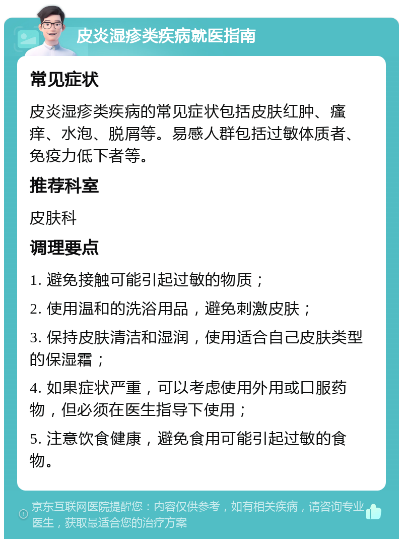 皮炎湿疹类疾病就医指南 常见症状 皮炎湿疹类疾病的常见症状包括皮肤红肿、瘙痒、水泡、脱屑等。易感人群包括过敏体质者、免疫力低下者等。 推荐科室 皮肤科 调理要点 1. 避免接触可能引起过敏的物质； 2. 使用温和的洗浴用品，避免刺激皮肤； 3. 保持皮肤清洁和湿润，使用适合自己皮肤类型的保湿霜； 4. 如果症状严重，可以考虑使用外用或口服药物，但必须在医生指导下使用； 5. 注意饮食健康，避免食用可能引起过敏的食物。