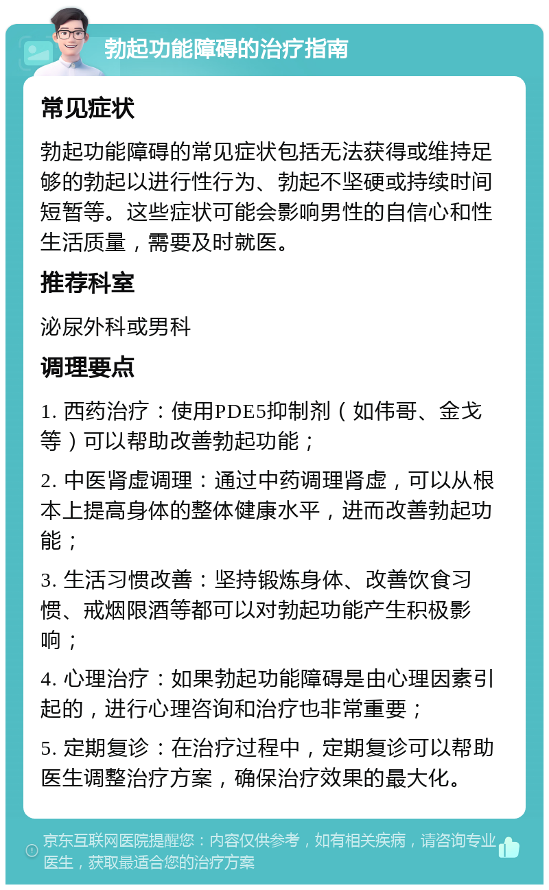 勃起功能障碍的治疗指南 常见症状 勃起功能障碍的常见症状包括无法获得或维持足够的勃起以进行性行为、勃起不坚硬或持续时间短暂等。这些症状可能会影响男性的自信心和性生活质量，需要及时就医。 推荐科室 泌尿外科或男科 调理要点 1. 西药治疗：使用PDE5抑制剂（如伟哥、金戈等）可以帮助改善勃起功能； 2. 中医肾虚调理：通过中药调理肾虚，可以从根本上提高身体的整体健康水平，进而改善勃起功能； 3. 生活习惯改善：坚持锻炼身体、改善饮食习惯、戒烟限酒等都可以对勃起功能产生积极影响； 4. 心理治疗：如果勃起功能障碍是由心理因素引起的，进行心理咨询和治疗也非常重要； 5. 定期复诊：在治疗过程中，定期复诊可以帮助医生调整治疗方案，确保治疗效果的最大化。