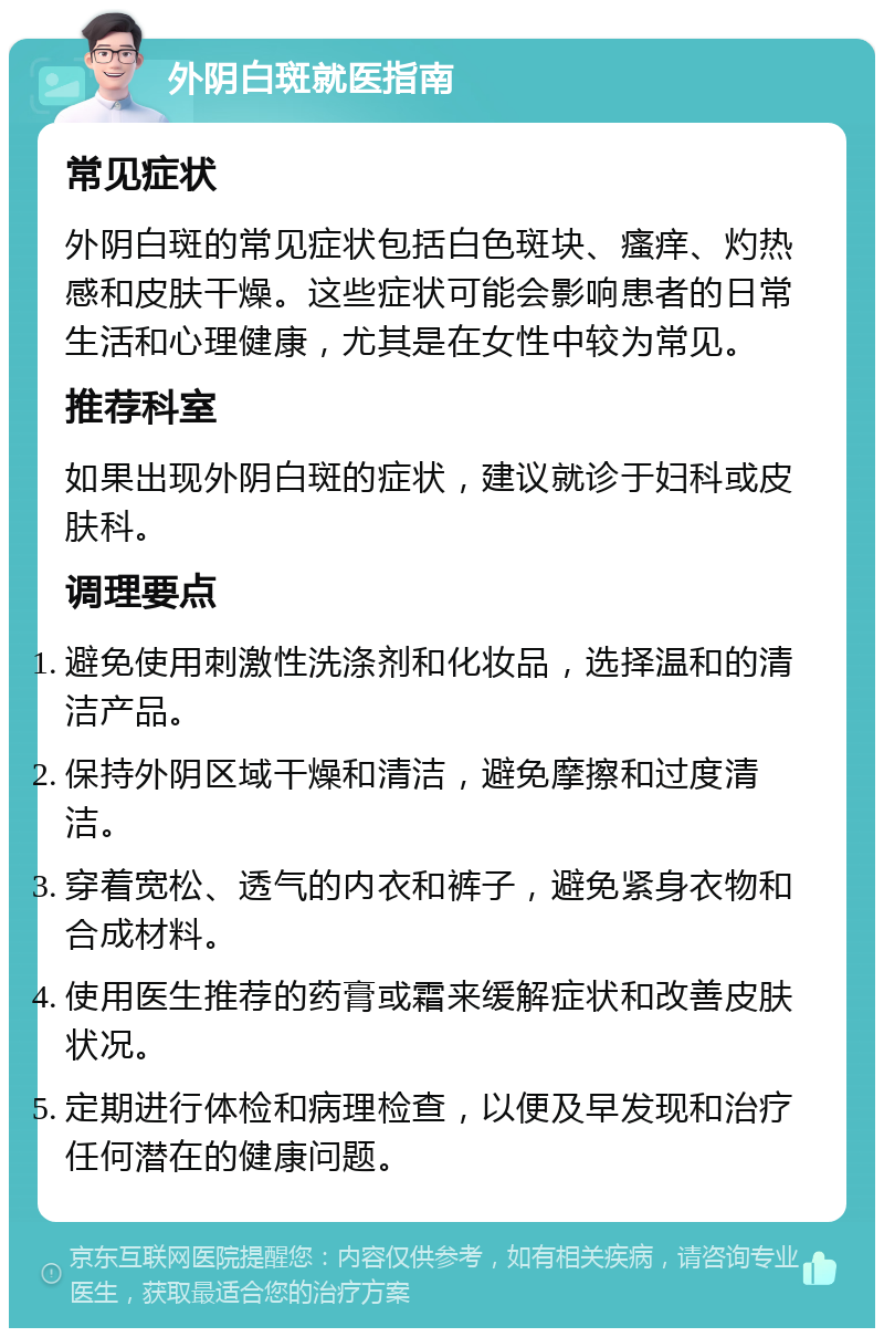 外阴白斑就医指南 常见症状 外阴白斑的常见症状包括白色斑块、瘙痒、灼热感和皮肤干燥。这些症状可能会影响患者的日常生活和心理健康，尤其是在女性中较为常见。 推荐科室 如果出现外阴白斑的症状，建议就诊于妇科或皮肤科。 调理要点 避免使用刺激性洗涤剂和化妆品，选择温和的清洁产品。 保持外阴区域干燥和清洁，避免摩擦和过度清洁。 穿着宽松、透气的内衣和裤子，避免紧身衣物和合成材料。 使用医生推荐的药膏或霜来缓解症状和改善皮肤状况。 定期进行体检和病理检查，以便及早发现和治疗任何潜在的健康问题。