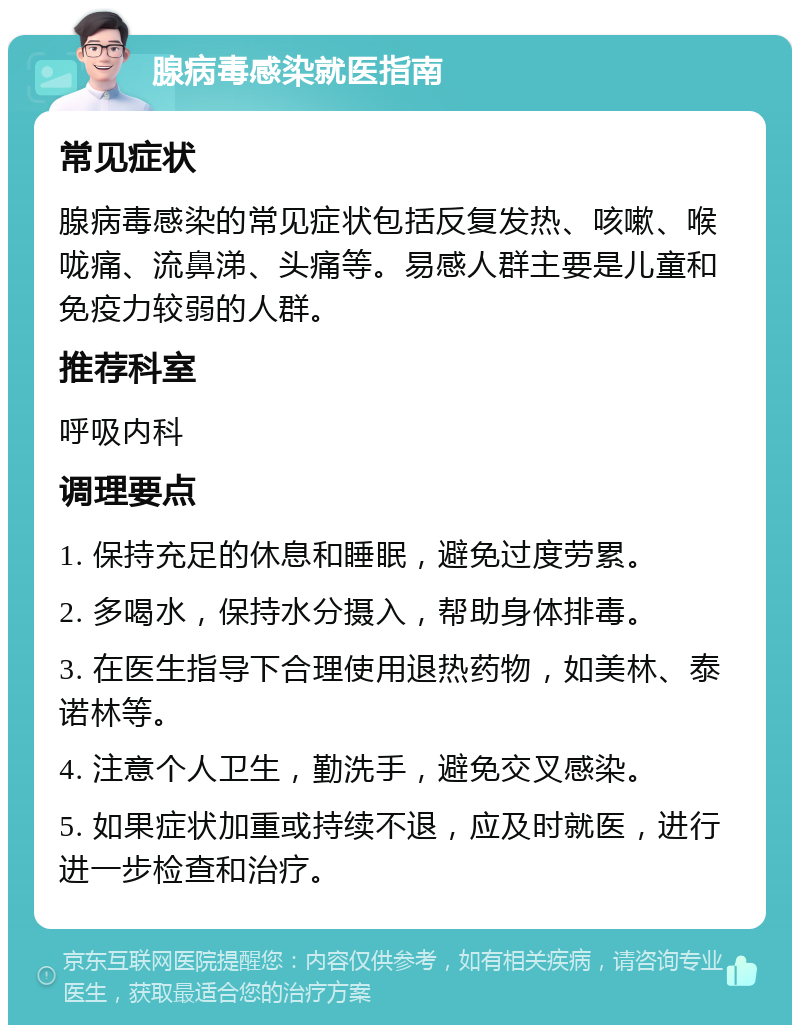 腺病毒感染就医指南 常见症状 腺病毒感染的常见症状包括反复发热、咳嗽、喉咙痛、流鼻涕、头痛等。易感人群主要是儿童和免疫力较弱的人群。 推荐科室 呼吸内科 调理要点 1. 保持充足的休息和睡眠，避免过度劳累。 2. 多喝水，保持水分摄入，帮助身体排毒。 3. 在医生指导下合理使用退热药物，如美林、泰诺林等。 4. 注意个人卫生，勤洗手，避免交叉感染。 5. 如果症状加重或持续不退，应及时就医，进行进一步检查和治疗。