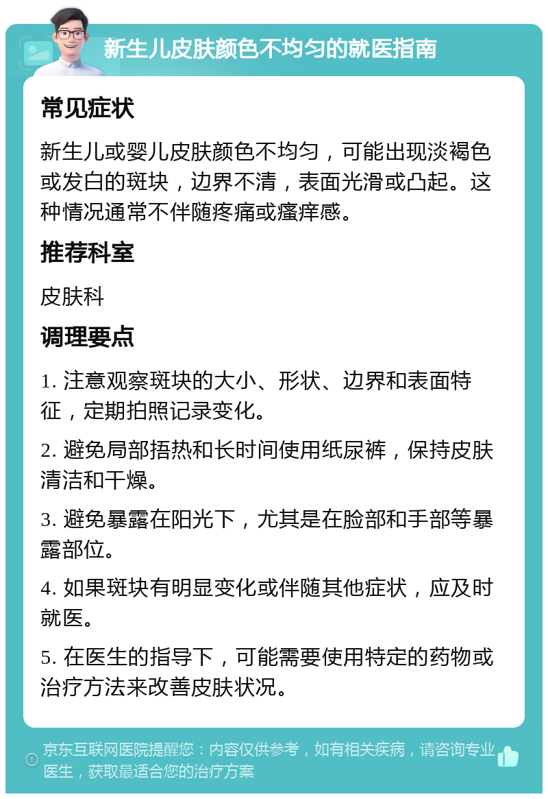 新生儿皮肤颜色不均匀的就医指南 常见症状 新生儿或婴儿皮肤颜色不均匀，可能出现淡褐色或发白的斑块，边界不清，表面光滑或凸起。这种情况通常不伴随疼痛或瘙痒感。 推荐科室 皮肤科 调理要点 1. 注意观察斑块的大小、形状、边界和表面特征，定期拍照记录变化。 2. 避免局部捂热和长时间使用纸尿裤，保持皮肤清洁和干燥。 3. 避免暴露在阳光下，尤其是在脸部和手部等暴露部位。 4. 如果斑块有明显变化或伴随其他症状，应及时就医。 5. 在医生的指导下，可能需要使用特定的药物或治疗方法来改善皮肤状况。