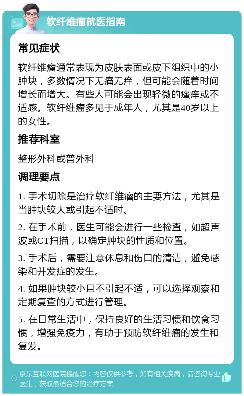 软纤维瘤就医指南 常见症状 软纤维瘤通常表现为皮肤表面或皮下组织中的小肿块，多数情况下无痛无痒，但可能会随着时间增长而增大。有些人可能会出现轻微的瘙痒或不适感。软纤维瘤多见于成年人，尤其是40岁以上的女性。 推荐科室 整形外科或普外科 调理要点 1. 手术切除是治疗软纤维瘤的主要方法，尤其是当肿块较大或引起不适时。 2. 在手术前，医生可能会进行一些检查，如超声波或CT扫描，以确定肿块的性质和位置。 3. 手术后，需要注意休息和伤口的清洁，避免感染和并发症的发生。 4. 如果肿块较小且不引起不适，可以选择观察和定期复查的方式进行管理。 5. 在日常生活中，保持良好的生活习惯和饮食习惯，增强免疫力，有助于预防软纤维瘤的发生和复发。