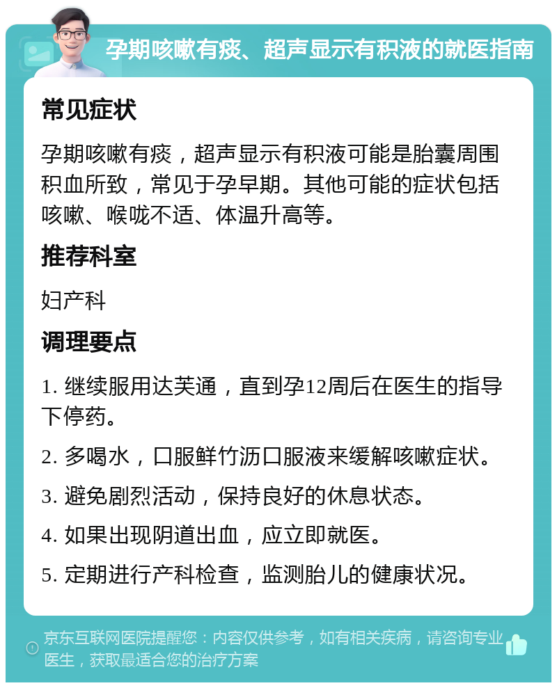 孕期咳嗽有痰、超声显示有积液的就医指南 常见症状 孕期咳嗽有痰，超声显示有积液可能是胎囊周围积血所致，常见于孕早期。其他可能的症状包括咳嗽、喉咙不适、体温升高等。 推荐科室 妇产科 调理要点 1. 继续服用达芙通，直到孕12周后在医生的指导下停药。 2. 多喝水，口服鲜竹沥口服液来缓解咳嗽症状。 3. 避免剧烈活动，保持良好的休息状态。 4. 如果出现阴道出血，应立即就医。 5. 定期进行产科检查，监测胎儿的健康状况。