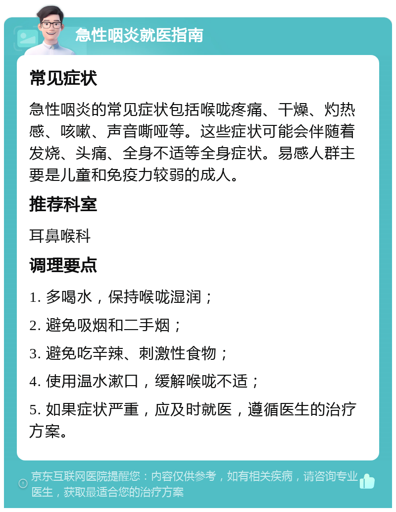 急性咽炎就医指南 常见症状 急性咽炎的常见症状包括喉咙疼痛、干燥、灼热感、咳嗽、声音嘶哑等。这些症状可能会伴随着发烧、头痛、全身不适等全身症状。易感人群主要是儿童和免疫力较弱的成人。 推荐科室 耳鼻喉科 调理要点 1. 多喝水，保持喉咙湿润； 2. 避免吸烟和二手烟； 3. 避免吃辛辣、刺激性食物； 4. 使用温水漱口，缓解喉咙不适； 5. 如果症状严重，应及时就医，遵循医生的治疗方案。