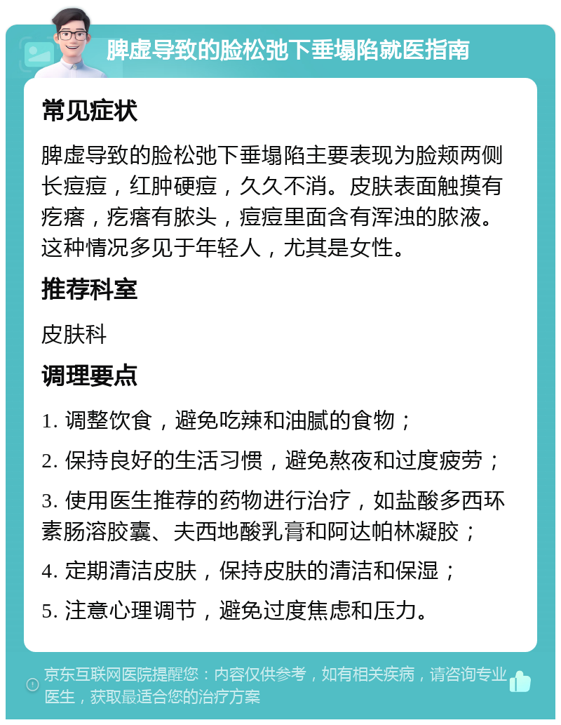 脾虚导致的脸松弛下垂塌陷就医指南 常见症状 脾虚导致的脸松弛下垂塌陷主要表现为脸颊两侧长痘痘，红肿硬痘，久久不消。皮肤表面触摸有疙瘩，疙瘩有脓头，痘痘里面含有浑浊的脓液。这种情况多见于年轻人，尤其是女性。 推荐科室 皮肤科 调理要点 1. 调整饮食，避免吃辣和油腻的食物； 2. 保持良好的生活习惯，避免熬夜和过度疲劳； 3. 使用医生推荐的药物进行治疗，如盐酸多西环素肠溶胶囊、夫西地酸乳膏和阿达帕林凝胶； 4. 定期清洁皮肤，保持皮肤的清洁和保湿； 5. 注意心理调节，避免过度焦虑和压力。