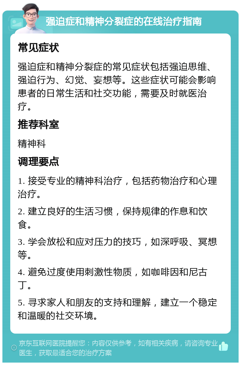 强迫症和精神分裂症的在线治疗指南 常见症状 强迫症和精神分裂症的常见症状包括强迫思维、强迫行为、幻觉、妄想等。这些症状可能会影响患者的日常生活和社交功能，需要及时就医治疗。 推荐科室 精神科 调理要点 1. 接受专业的精神科治疗，包括药物治疗和心理治疗。 2. 建立良好的生活习惯，保持规律的作息和饮食。 3. 学会放松和应对压力的技巧，如深呼吸、冥想等。 4. 避免过度使用刺激性物质，如咖啡因和尼古丁。 5. 寻求家人和朋友的支持和理解，建立一个稳定和温暖的社交环境。