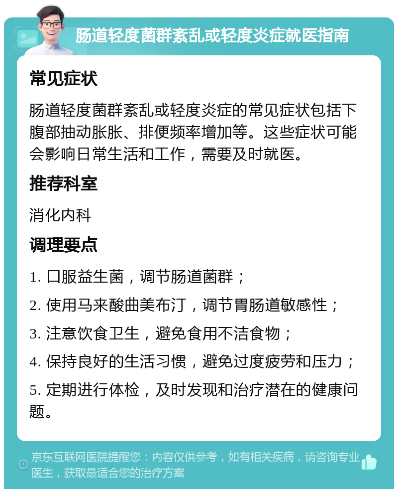 肠道轻度菌群紊乱或轻度炎症就医指南 常见症状 肠道轻度菌群紊乱或轻度炎症的常见症状包括下腹部抽动胀胀、排便频率增加等。这些症状可能会影响日常生活和工作，需要及时就医。 推荐科室 消化内科 调理要点 1. 口服益生菌，调节肠道菌群； 2. 使用马来酸曲美布汀，调节胃肠道敏感性； 3. 注意饮食卫生，避免食用不洁食物； 4. 保持良好的生活习惯，避免过度疲劳和压力； 5. 定期进行体检，及时发现和治疗潜在的健康问题。