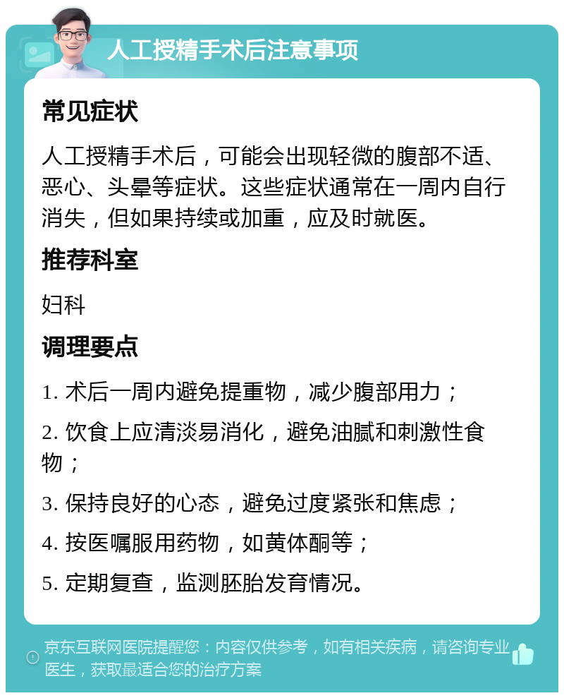 人工授精手术后注意事项 常见症状 人工授精手术后，可能会出现轻微的腹部不适、恶心、头晕等症状。这些症状通常在一周内自行消失，但如果持续或加重，应及时就医。 推荐科室 妇科 调理要点 1. 术后一周内避免提重物，减少腹部用力； 2. 饮食上应清淡易消化，避免油腻和刺激性食物； 3. 保持良好的心态，避免过度紧张和焦虑； 4. 按医嘱服用药物，如黄体酮等； 5. 定期复查，监测胚胎发育情况。