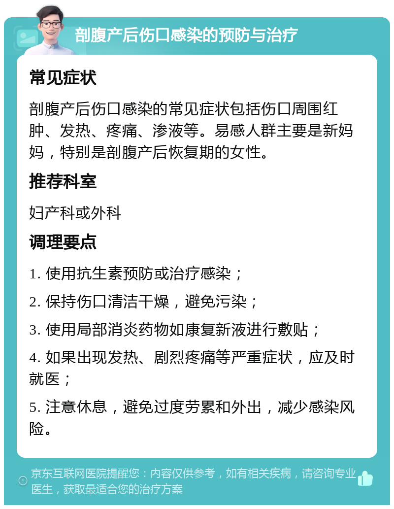 剖腹产后伤口感染的预防与治疗 常见症状 剖腹产后伤口感染的常见症状包括伤口周围红肿、发热、疼痛、渗液等。易感人群主要是新妈妈，特别是剖腹产后恢复期的女性。 推荐科室 妇产科或外科 调理要点 1. 使用抗生素预防或治疗感染； 2. 保持伤口清洁干燥，避免污染； 3. 使用局部消炎药物如康复新液进行敷贴； 4. 如果出现发热、剧烈疼痛等严重症状，应及时就医； 5. 注意休息，避免过度劳累和外出，减少感染风险。