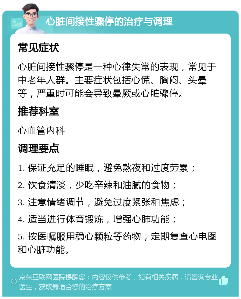 心脏间接性骤停的治疗与调理 常见症状 心脏间接性骤停是一种心律失常的表现，常见于中老年人群。主要症状包括心慌、胸闷、头晕等，严重时可能会导致晕厥或心脏骤停。 推荐科室 心血管内科 调理要点 1. 保证充足的睡眠，避免熬夜和过度劳累； 2. 饮食清淡，少吃辛辣和油腻的食物； 3. 注意情绪调节，避免过度紧张和焦虑； 4. 适当进行体育锻炼，增强心肺功能； 5. 按医嘱服用稳心颗粒等药物，定期复查心电图和心脏功能。