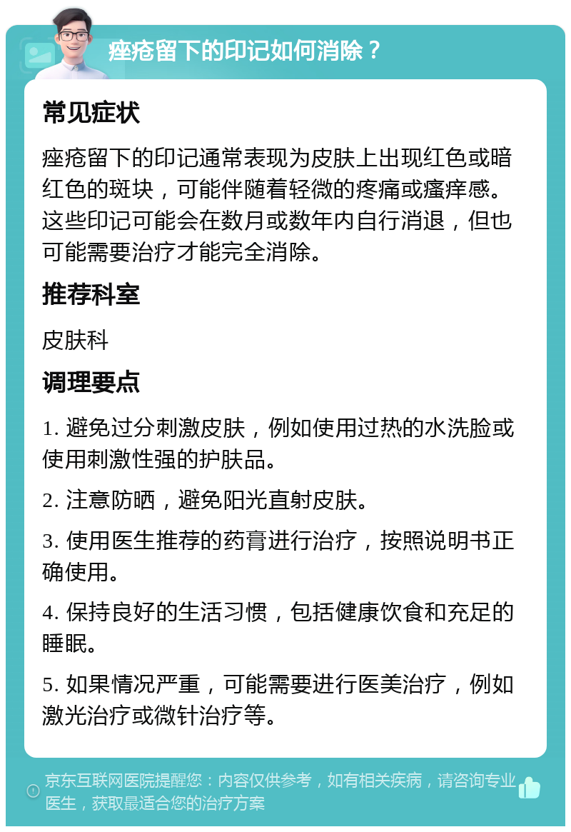 痤疮留下的印记如何消除？ 常见症状 痤疮留下的印记通常表现为皮肤上出现红色或暗红色的斑块，可能伴随着轻微的疼痛或瘙痒感。这些印记可能会在数月或数年内自行消退，但也可能需要治疗才能完全消除。 推荐科室 皮肤科 调理要点 1. 避免过分刺激皮肤，例如使用过热的水洗脸或使用刺激性强的护肤品。 2. 注意防晒，避免阳光直射皮肤。 3. 使用医生推荐的药膏进行治疗，按照说明书正确使用。 4. 保持良好的生活习惯，包括健康饮食和充足的睡眠。 5. 如果情况严重，可能需要进行医美治疗，例如激光治疗或微针治疗等。