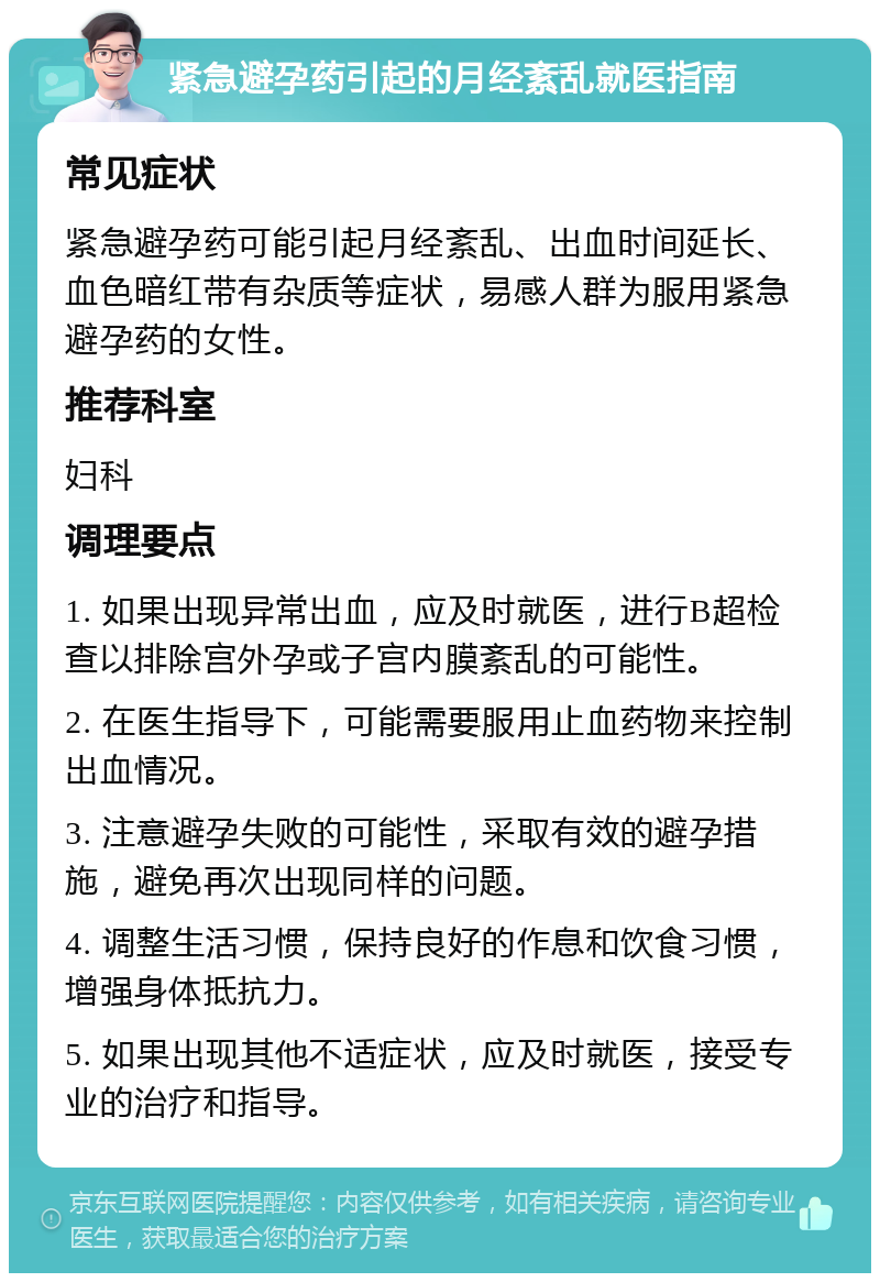 紧急避孕药引起的月经紊乱就医指南 常见症状 紧急避孕药可能引起月经紊乱、出血时间延长、血色暗红带有杂质等症状，易感人群为服用紧急避孕药的女性。 推荐科室 妇科 调理要点 1. 如果出现异常出血，应及时就医，进行B超检查以排除宫外孕或子宫内膜紊乱的可能性。 2. 在医生指导下，可能需要服用止血药物来控制出血情况。 3. 注意避孕失败的可能性，采取有效的避孕措施，避免再次出现同样的问题。 4. 调整生活习惯，保持良好的作息和饮食习惯，增强身体抵抗力。 5. 如果出现其他不适症状，应及时就医，接受专业的治疗和指导。