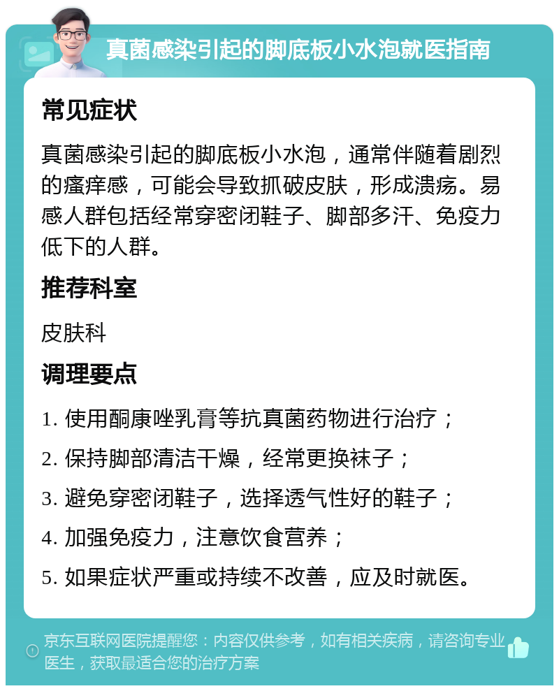 真菌感染引起的脚底板小水泡就医指南 常见症状 真菌感染引起的脚底板小水泡，通常伴随着剧烈的瘙痒感，可能会导致抓破皮肤，形成溃疡。易感人群包括经常穿密闭鞋子、脚部多汗、免疫力低下的人群。 推荐科室 皮肤科 调理要点 1. 使用酮康唑乳膏等抗真菌药物进行治疗； 2. 保持脚部清洁干燥，经常更换袜子； 3. 避免穿密闭鞋子，选择透气性好的鞋子； 4. 加强免疫力，注意饮食营养； 5. 如果症状严重或持续不改善，应及时就医。