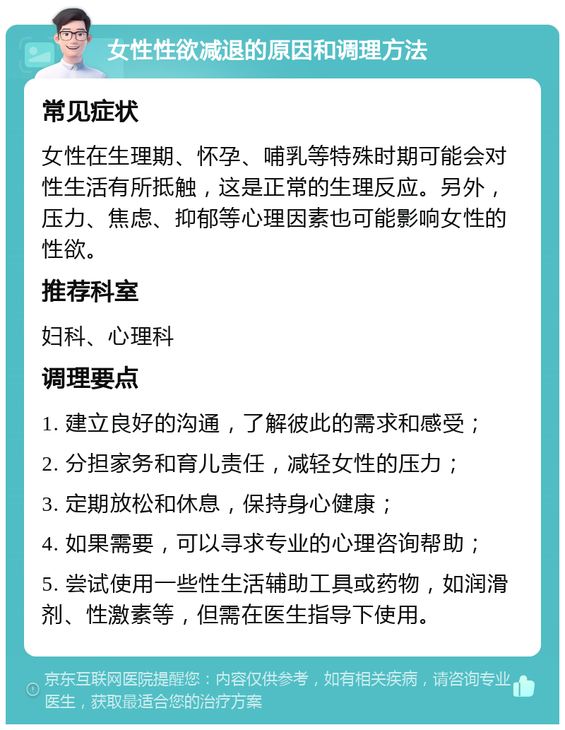 女性性欲减退的原因和调理方法 常见症状 女性在生理期、怀孕、哺乳等特殊时期可能会对性生活有所抵触，这是正常的生理反应。另外，压力、焦虑、抑郁等心理因素也可能影响女性的性欲。 推荐科室 妇科、心理科 调理要点 1. 建立良好的沟通，了解彼此的需求和感受； 2. 分担家务和育儿责任，减轻女性的压力； 3. 定期放松和休息，保持身心健康； 4. 如果需要，可以寻求专业的心理咨询帮助； 5. 尝试使用一些性生活辅助工具或药物，如润滑剂、性激素等，但需在医生指导下使用。