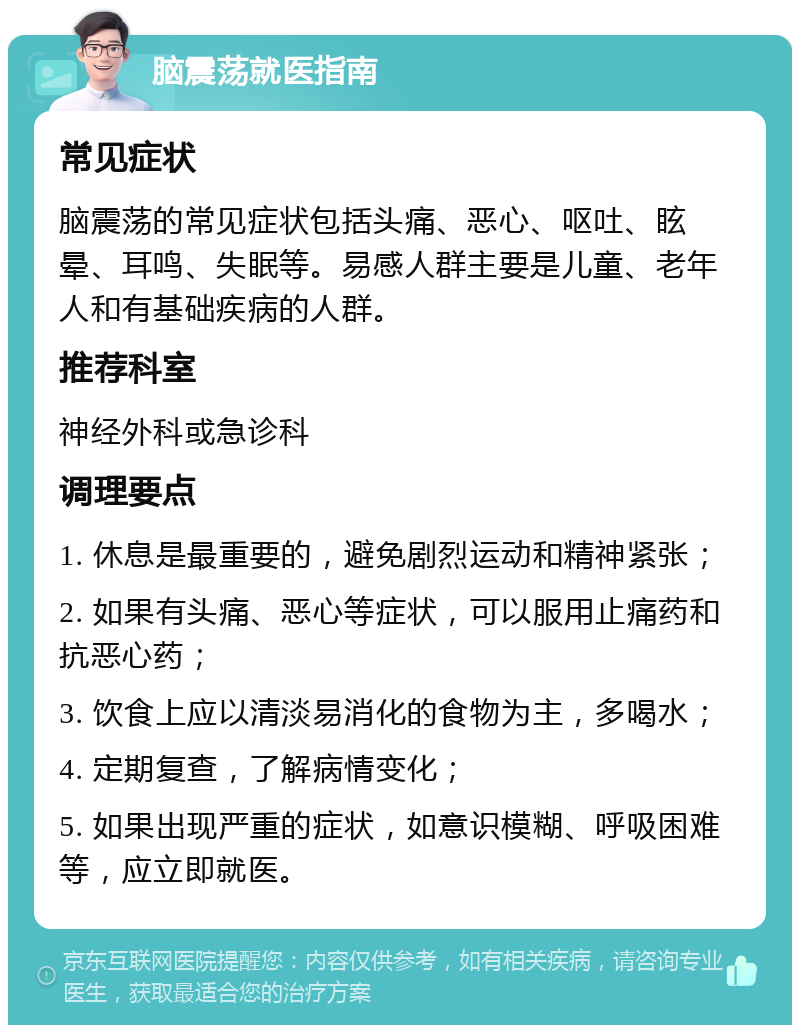 脑震荡就医指南 常见症状 脑震荡的常见症状包括头痛、恶心、呕吐、眩晕、耳鸣、失眠等。易感人群主要是儿童、老年人和有基础疾病的人群。 推荐科室 神经外科或急诊科 调理要点 1. 休息是最重要的，避免剧烈运动和精神紧张； 2. 如果有头痛、恶心等症状，可以服用止痛药和抗恶心药； 3. 饮食上应以清淡易消化的食物为主，多喝水； 4. 定期复查，了解病情变化； 5. 如果出现严重的症状，如意识模糊、呼吸困难等，应立即就医。