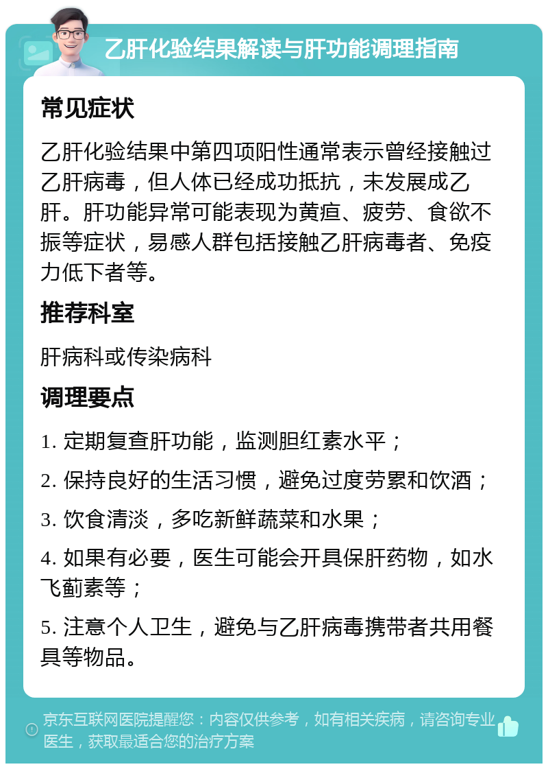 乙肝化验结果解读与肝功能调理指南 常见症状 乙肝化验结果中第四项阳性通常表示曾经接触过乙肝病毒，但人体已经成功抵抗，未发展成乙肝。肝功能异常可能表现为黄疸、疲劳、食欲不振等症状，易感人群包括接触乙肝病毒者、免疫力低下者等。 推荐科室 肝病科或传染病科 调理要点 1. 定期复查肝功能，监测胆红素水平； 2. 保持良好的生活习惯，避免过度劳累和饮酒； 3. 饮食清淡，多吃新鲜蔬菜和水果； 4. 如果有必要，医生可能会开具保肝药物，如水飞蓟素等； 5. 注意个人卫生，避免与乙肝病毒携带者共用餐具等物品。