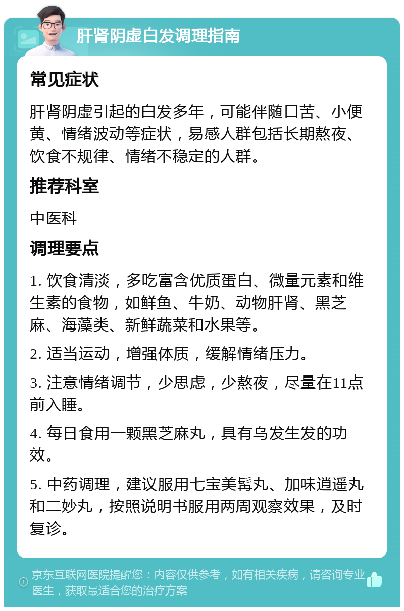 肝肾阴虚白发调理指南 常见症状 肝肾阴虚引起的白发多年，可能伴随口苦、小便黄、情绪波动等症状，易感人群包括长期熬夜、饮食不规律、情绪不稳定的人群。 推荐科室 中医科 调理要点 1. 饮食清淡，多吃富含优质蛋白、微量元素和维生素的食物，如鲜鱼、牛奶、动物肝肾、黑芝麻、海藻类、新鲜蔬菜和水果等。 2. 适当运动，增强体质，缓解情绪压力。 3. 注意情绪调节，少思虑，少熬夜，尽量在11点前入睡。 4. 每日食用一颗黑芝麻丸，具有乌发生发的功效。 5. 中药调理，建议服用七宝美髯丸、加味逍遥丸和二妙丸，按照说明书服用两周观察效果，及时复诊。