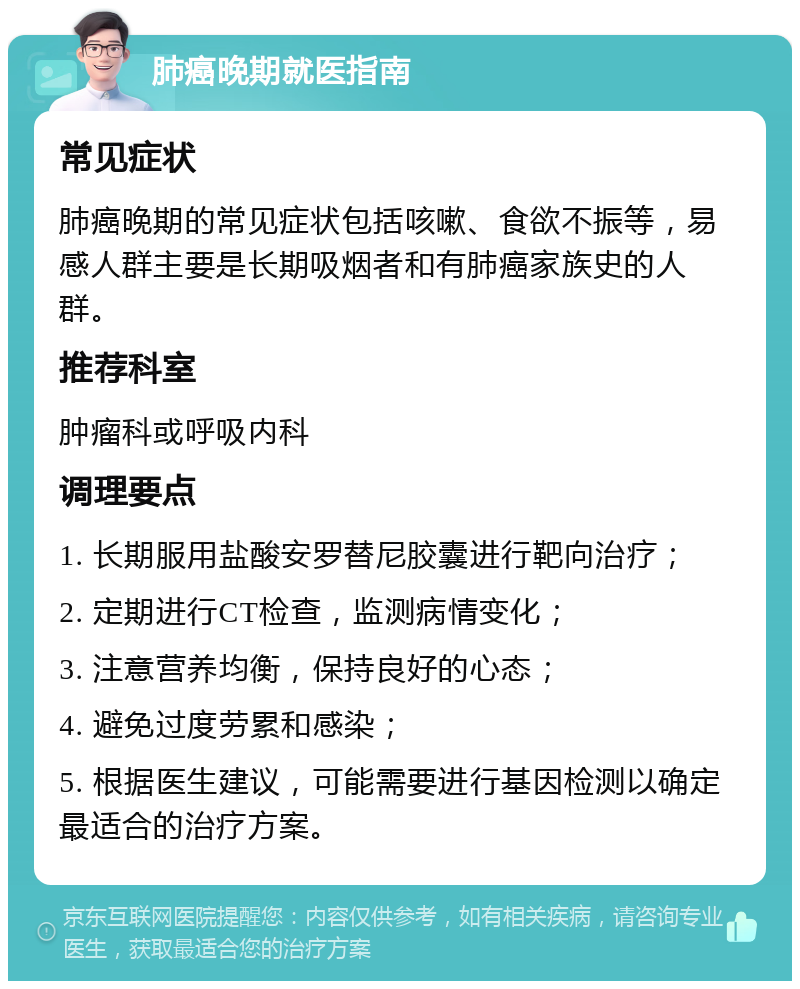 肺癌晚期就医指南 常见症状 肺癌晚期的常见症状包括咳嗽、食欲不振等，易感人群主要是长期吸烟者和有肺癌家族史的人群。 推荐科室 肿瘤科或呼吸内科 调理要点 1. 长期服用盐酸安罗替尼胶囊进行靶向治疗； 2. 定期进行CT检查，监测病情变化； 3. 注意营养均衡，保持良好的心态； 4. 避免过度劳累和感染； 5. 根据医生建议，可能需要进行基因检测以确定最适合的治疗方案。