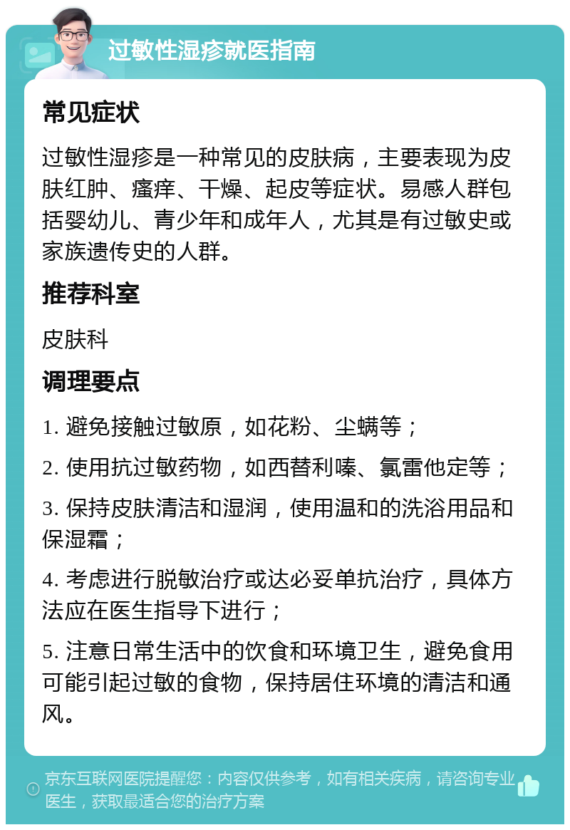 过敏性湿疹就医指南 常见症状 过敏性湿疹是一种常见的皮肤病，主要表现为皮肤红肿、瘙痒、干燥、起皮等症状。易感人群包括婴幼儿、青少年和成年人，尤其是有过敏史或家族遗传史的人群。 推荐科室 皮肤科 调理要点 1. 避免接触过敏原，如花粉、尘螨等； 2. 使用抗过敏药物，如西替利嗪、氯雷他定等； 3. 保持皮肤清洁和湿润，使用温和的洗浴用品和保湿霜； 4. 考虑进行脱敏治疗或达必妥单抗治疗，具体方法应在医生指导下进行； 5. 注意日常生活中的饮食和环境卫生，避免食用可能引起过敏的食物，保持居住环境的清洁和通风。