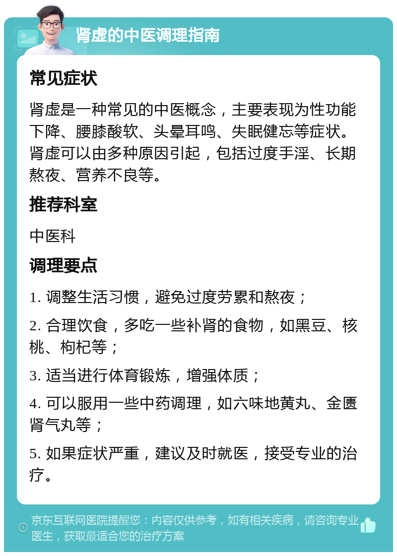 肾虚的中医调理指南 常见症状 肾虚是一种常见的中医概念，主要表现为性功能下降、腰膝酸软、头晕耳鸣、失眠健忘等症状。肾虚可以由多种原因引起，包括过度手淫、长期熬夜、营养不良等。 推荐科室 中医科 调理要点 1. 调整生活习惯，避免过度劳累和熬夜； 2. 合理饮食，多吃一些补肾的食物，如黑豆、核桃、枸杞等； 3. 适当进行体育锻炼，增强体质； 4. 可以服用一些中药调理，如六味地黄丸、金匮肾气丸等； 5. 如果症状严重，建议及时就医，接受专业的治疗。