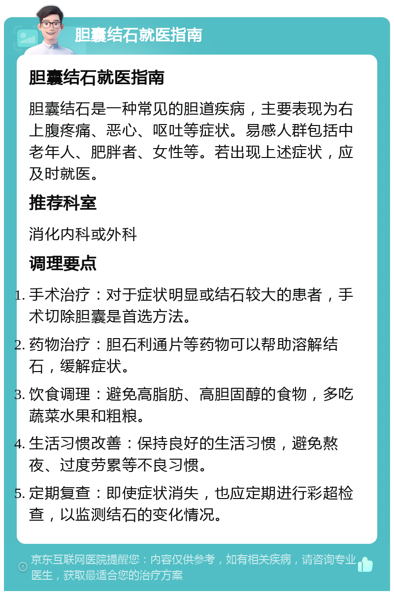 胆囊结石就医指南 胆囊结石就医指南 胆囊结石是一种常见的胆道疾病，主要表现为右上腹疼痛、恶心、呕吐等症状。易感人群包括中老年人、肥胖者、女性等。若出现上述症状，应及时就医。 推荐科室 消化内科或外科 调理要点 手术治疗：对于症状明显或结石较大的患者，手术切除胆囊是首选方法。 药物治疗：胆石利通片等药物可以帮助溶解结石，缓解症状。 饮食调理：避免高脂肪、高胆固醇的食物，多吃蔬菜水果和粗粮。 生活习惯改善：保持良好的生活习惯，避免熬夜、过度劳累等不良习惯。 定期复查：即使症状消失，也应定期进行彩超检查，以监测结石的变化情况。