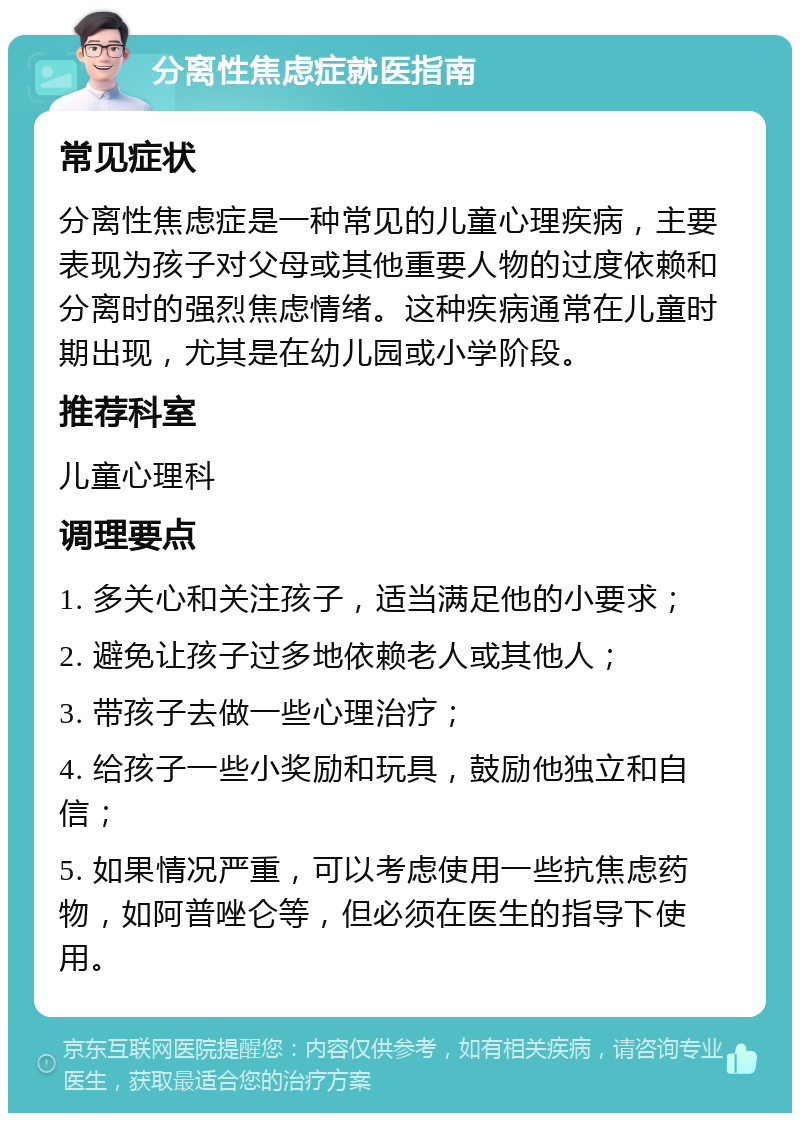 分离性焦虑症就医指南 常见症状 分离性焦虑症是一种常见的儿童心理疾病，主要表现为孩子对父母或其他重要人物的过度依赖和分离时的强烈焦虑情绪。这种疾病通常在儿童时期出现，尤其是在幼儿园或小学阶段。 推荐科室 儿童心理科 调理要点 1. 多关心和关注孩子，适当满足他的小要求； 2. 避免让孩子过多地依赖老人或其他人； 3. 带孩子去做一些心理治疗； 4. 给孩子一些小奖励和玩具，鼓励他独立和自信； 5. 如果情况严重，可以考虑使用一些抗焦虑药物，如阿普唑仑等，但必须在医生的指导下使用。