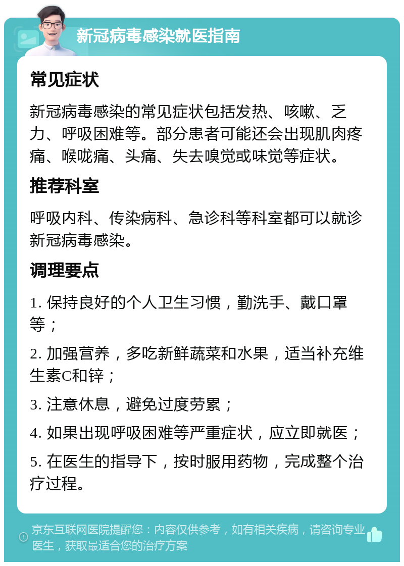 新冠病毒感染就医指南 常见症状 新冠病毒感染的常见症状包括发热、咳嗽、乏力、呼吸困难等。部分患者可能还会出现肌肉疼痛、喉咙痛、头痛、失去嗅觉或味觉等症状。 推荐科室 呼吸内科、传染病科、急诊科等科室都可以就诊新冠病毒感染。 调理要点 1. 保持良好的个人卫生习惯，勤洗手、戴口罩等； 2. 加强营养，多吃新鲜蔬菜和水果，适当补充维生素C和锌； 3. 注意休息，避免过度劳累； 4. 如果出现呼吸困难等严重症状，应立即就医； 5. 在医生的指导下，按时服用药物，完成整个治疗过程。