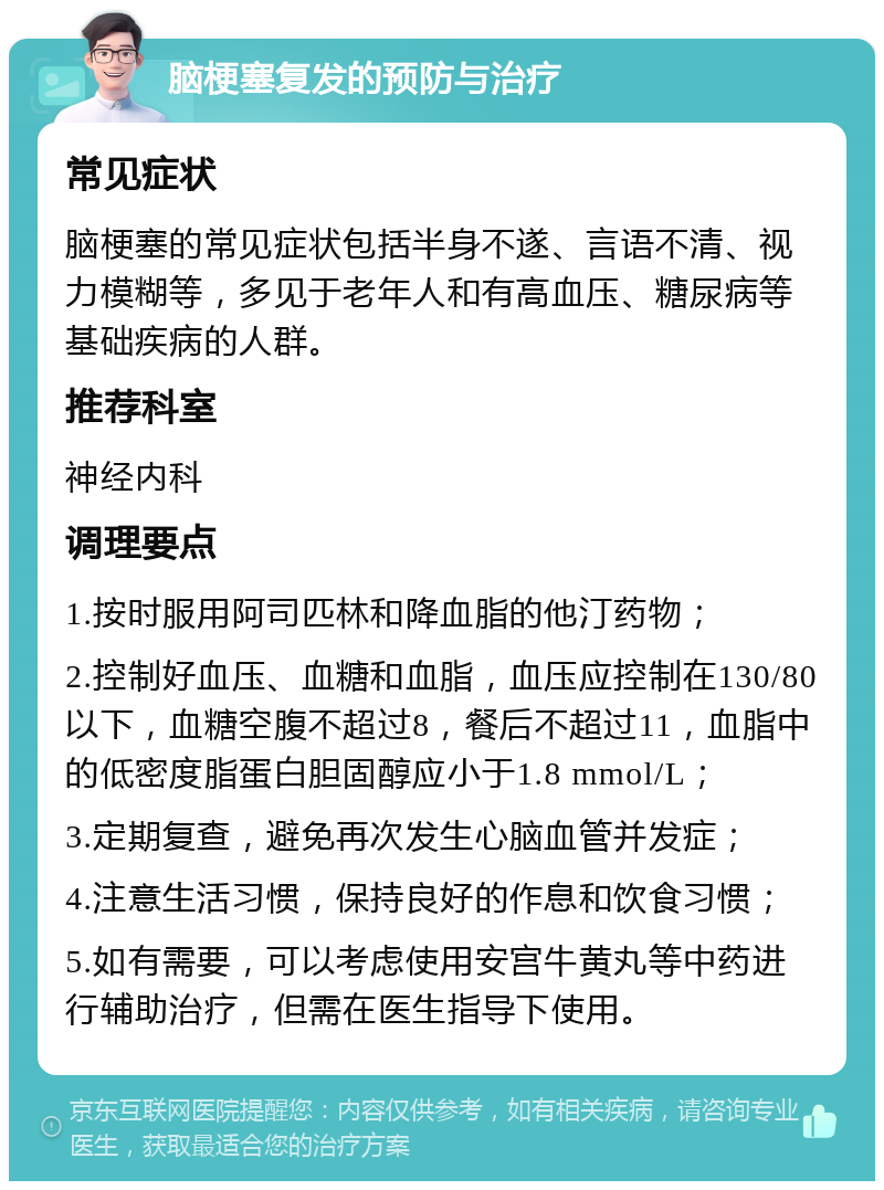 脑梗塞复发的预防与治疗 常见症状 脑梗塞的常见症状包括半身不遂、言语不清、视力模糊等，多见于老年人和有高血压、糖尿病等基础疾病的人群。 推荐科室 神经内科 调理要点 1.按时服用阿司匹林和降血脂的他汀药物； 2.控制好血压、血糖和血脂，血压应控制在130/80以下，血糖空腹不超过8，餐后不超过11，血脂中的低密度脂蛋白胆固醇应小于1.8 mmol/L； 3.定期复查，避免再次发生心脑血管并发症； 4.注意生活习惯，保持良好的作息和饮食习惯； 5.如有需要，可以考虑使用安宫牛黄丸等中药进行辅助治疗，但需在医生指导下使用。