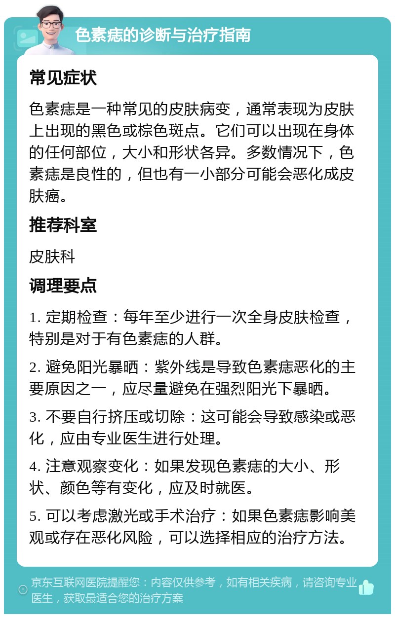 色素痣的诊断与治疗指南 常见症状 色素痣是一种常见的皮肤病变，通常表现为皮肤上出现的黑色或棕色斑点。它们可以出现在身体的任何部位，大小和形状各异。多数情况下，色素痣是良性的，但也有一小部分可能会恶化成皮肤癌。 推荐科室 皮肤科 调理要点 1. 定期检查：每年至少进行一次全身皮肤检查，特别是对于有色素痣的人群。 2. 避免阳光暴晒：紫外线是导致色素痣恶化的主要原因之一，应尽量避免在强烈阳光下暴晒。 3. 不要自行挤压或切除：这可能会导致感染或恶化，应由专业医生进行处理。 4. 注意观察变化：如果发现色素痣的大小、形状、颜色等有变化，应及时就医。 5. 可以考虑激光或手术治疗：如果色素痣影响美观或存在恶化风险，可以选择相应的治疗方法。