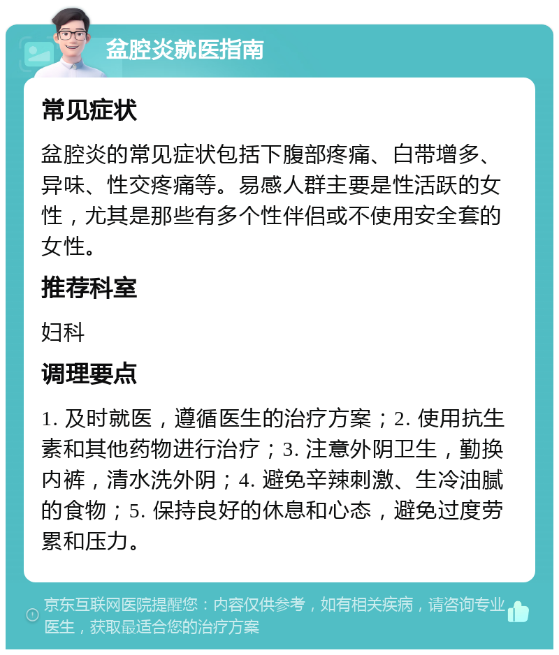 盆腔炎就医指南 常见症状 盆腔炎的常见症状包括下腹部疼痛、白带增多、异味、性交疼痛等。易感人群主要是性活跃的女性，尤其是那些有多个性伴侣或不使用安全套的女性。 推荐科室 妇科 调理要点 1. 及时就医，遵循医生的治疗方案；2. 使用抗生素和其他药物进行治疗；3. 注意外阴卫生，勤换内裤，清水洗外阴；4. 避免辛辣刺激、生冷油腻的食物；5. 保持良好的休息和心态，避免过度劳累和压力。