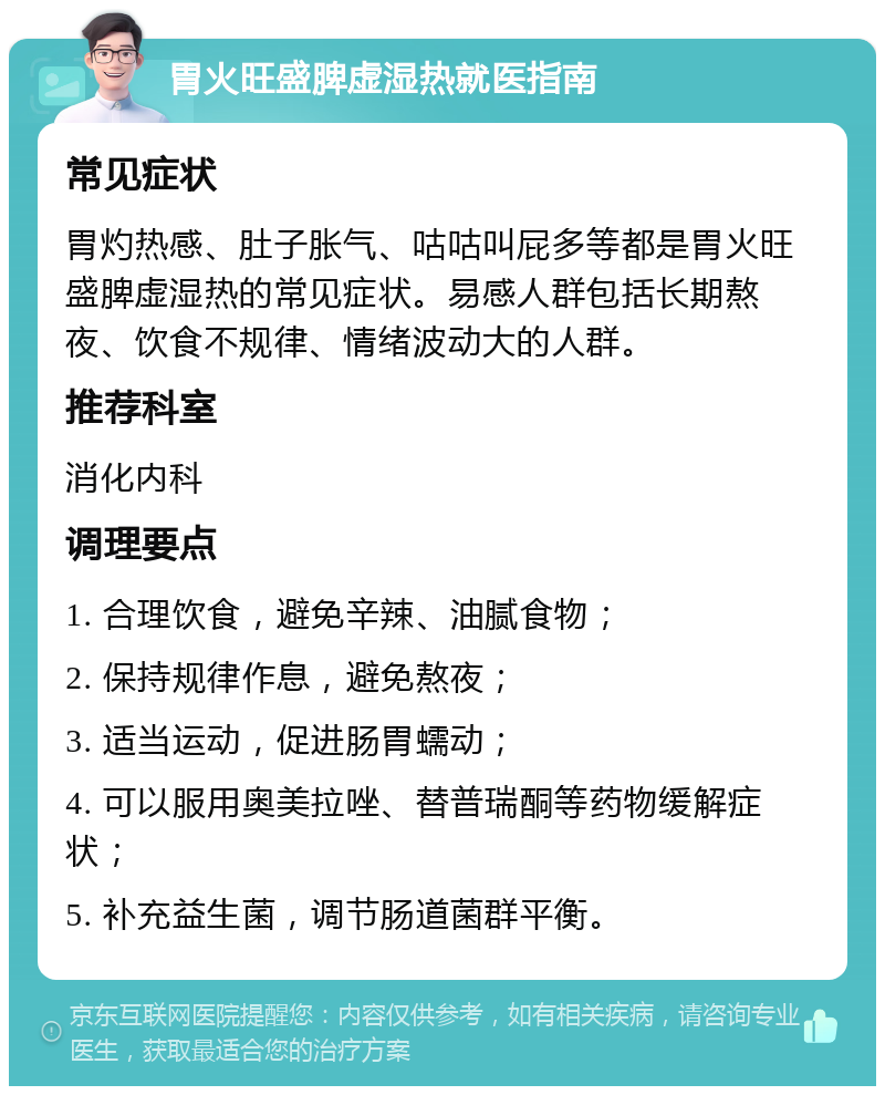 胃火旺盛脾虚湿热就医指南 常见症状 胃灼热感、肚子胀气、咕咕叫屁多等都是胃火旺盛脾虚湿热的常见症状。易感人群包括长期熬夜、饮食不规律、情绪波动大的人群。 推荐科室 消化内科 调理要点 1. 合理饮食，避免辛辣、油腻食物； 2. 保持规律作息，避免熬夜； 3. 适当运动，促进肠胃蠕动； 4. 可以服用奥美拉唑、替普瑞酮等药物缓解症状； 5. 补充益生菌，调节肠道菌群平衡。