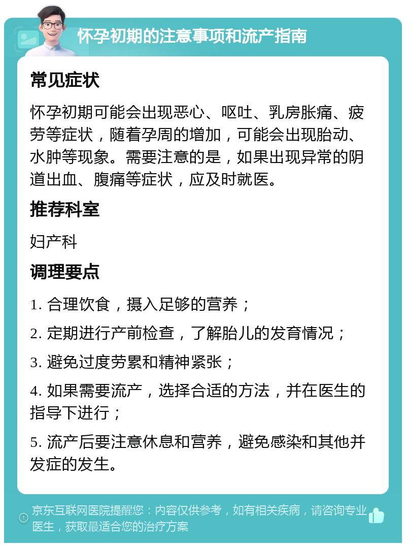 怀孕初期的注意事项和流产指南 常见症状 怀孕初期可能会出现恶心、呕吐、乳房胀痛、疲劳等症状，随着孕周的增加，可能会出现胎动、水肿等现象。需要注意的是，如果出现异常的阴道出血、腹痛等症状，应及时就医。 推荐科室 妇产科 调理要点 1. 合理饮食，摄入足够的营养； 2. 定期进行产前检查，了解胎儿的发育情况； 3. 避免过度劳累和精神紧张； 4. 如果需要流产，选择合适的方法，并在医生的指导下进行； 5. 流产后要注意休息和营养，避免感染和其他并发症的发生。